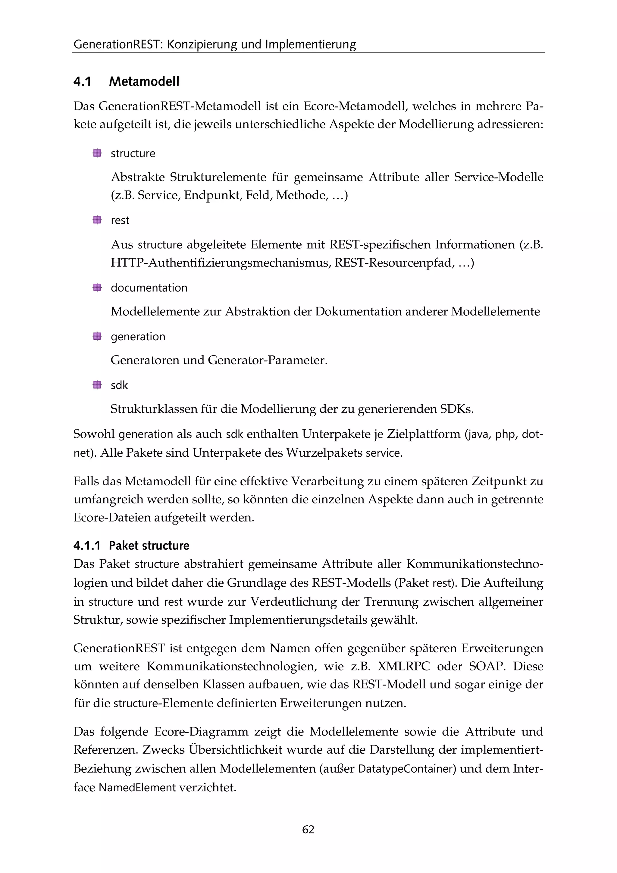 GenerationREST: Konzipierung und Implementierung
62
4.1 Metamodell
Das GenerationREST-Metamodell ist ein Ecore-Metamodell, welches in mehrere Pa-
kete aufgeteilt ist, die jeweils unterschiedliche Aspekte der Modellierung adressieren:
structure
Abstrakte Strukturelemente für gemeinsame Attribute aller Service-Modelle
(z.B. Service, Endpunkt, Feld, Methode, …)
rest
Aus structure abgeleitete Elemente mit REST-speziﬁschen Informationen (z.B.
HTTP-Authentiﬁzierungsmechanismus, REST-Resourcenpfad, …)
documentation
Modellelemente zur Abstraktion der Dokumentation anderer Modellelemente
generation
Generatoren und Generator-Parameter.
sdk
Strukturklassen für die Modellierung der zu generierenden SDKs.
Sowohl generation als auch sdk enthalten Unterpakete je Zielplattform (java, php, dot-
net). Alle Pakete sind Unterpakete des Wurzelpakets service.
Falls das Metamodell für eine effektive Verarbeitung zu einem späteren Zeitpunkt zu
umfangreich werden sollte, so könnten die einzelnen Aspekte dann auch in getrennte
Ecore-Dateien aufgeteilt werden.
4.1.1 Paket structure
Das Paket structure abstrahiert gemeinsame Attribute aller Kommunikationstechno-
logien und bildet daher die Grundlage des REST-Modells (Paket rest). Die Aufteilung
in structure und rest wurde zur Verdeutlichung der Trennung zwischen allgemeiner
Struktur, sowie speziﬁscher Implementierungsdetails gewählt.
GenerationREST ist entgegen dem Namen offen gegenüber späteren Erweiterungen
um weitere Kommunikationstechnologien, wie z.B. XMLRPC oder SOAP. Diese
könnten auf denselben Klassen aufbauen, wie das REST-Modell und sogar einige der
für die structure-Elemente deﬁnierten Erweiterungen nutzen.
Das folgende Ecore-Diagramm zeigt die Modellelemente sowie die Attribute und
Referenzen. Zwecks Übersichtlichkeit wurde auf die Darstellung der implementiert-
Beziehung zwischen allen Modellelementen (außer DatatypeContainer) und dem Inter-
face NamedElement verzichtet.
 