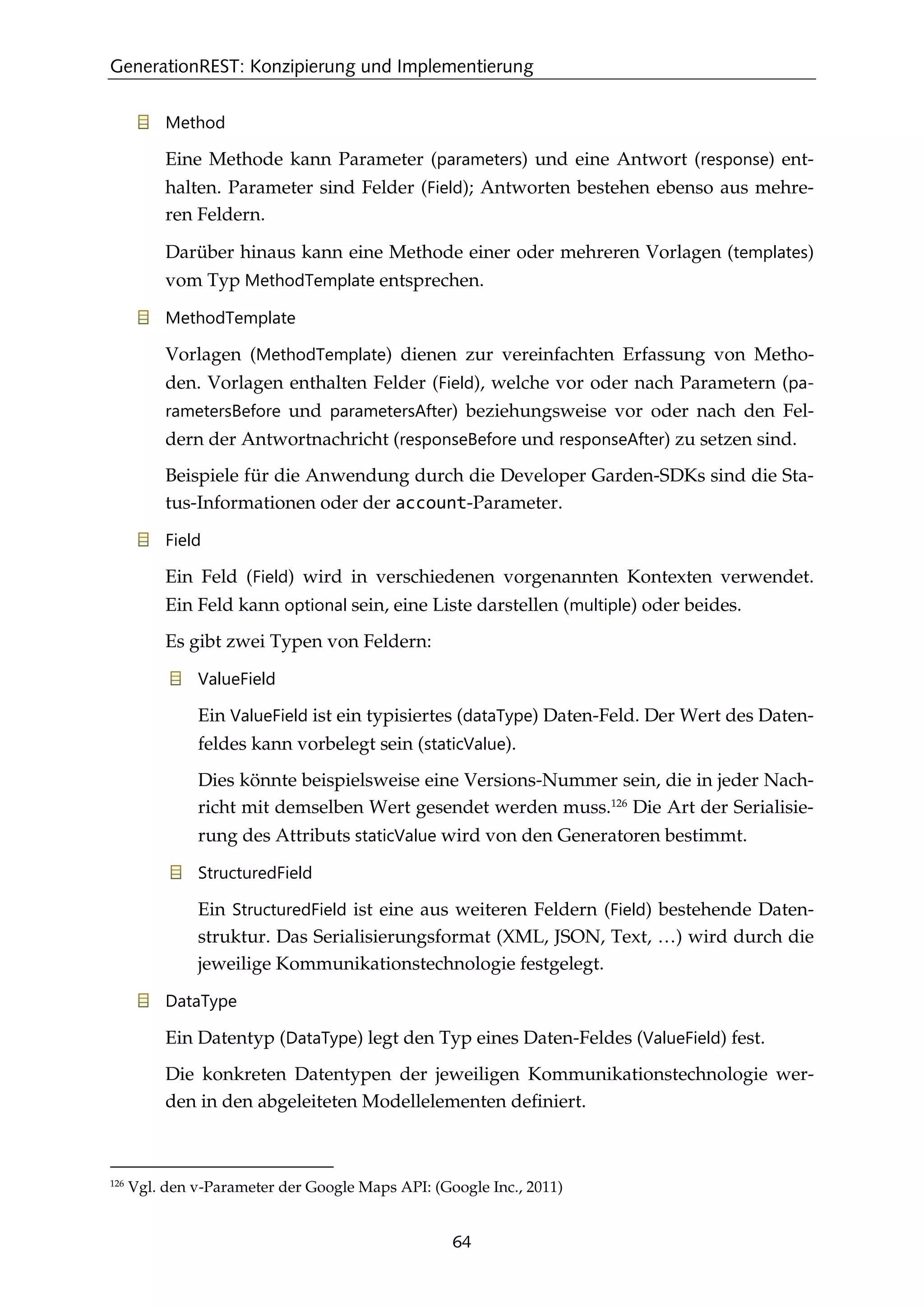 GenerationREST: Konzipierung und Implementierung
64
Method
Eine Methode kann Parameter (parameters) und eine Antwort (response) ent-
halten. Parameter sind Felder (Field); Antworten bestehen ebenso aus mehre-
ren Feldern.
Darüber hinaus kann eine Methode einer oder mehreren Vorlagen (templates)
vom Typ MethodTemplate entsprechen.
MethodTemplate
Vorlagen (MethodTemplate) dienen zur vereinfachten Erfassung von Metho-
den. Vorlagen enthalten Felder (Field), welche vor oder nach Parametern (pa-
rametersBefore und parametersAfter) beziehungsweise vor oder nach den Fel-
dern der Antwortnachricht (responseBefore und responseAfter) zu setzen sind.
Beispiele für die Anwendung durch die Developer Garden-SDKs sind die Sta-
tus-Informationen oder der account-Parameter.
Field
Ein Feld (Field) wird in verschiedenen vorgenannten Kontexten verwendet.
Ein Feld kann optional sein, eine Liste darstellen (multiple) oder beides.
Es gibt zwei Typen von Feldern:
ValueField
Ein ValueField ist ein typisiertes (dataType) Daten-Feld. Der Wert des Daten-
feldes kann vorbelegt sein (staticValue).
Dies könnte beispielsweise eine Versions-Nummer sein, die in jeder Nach-
richt mit demselben Wert gesendet werden muss.126
Die Art der Serialisie-
rung des Attributs staticValue wird von den Generatoren bestimmt.
StructuredField
Ein StructuredField ist eine aus weiteren Feldern (Field) bestehende Daten-
struktur. Das Serialisierungsformat (XML, JSON, Text, …) wird durch die
jeweilige Kommunikationstechnologie festgelegt.
DataType
Ein Datentyp (DataType) legt den Typ eines Daten-Feldes (ValueField) fest.
Die konkreten Datentypen der jeweiligen Kommunikationstechnologie wer-
den in den abgeleiteten Modellelementen deﬁniert.
126
Vgl. den v-Parameter der Google Maps API: (Google Inc., 2011)
 