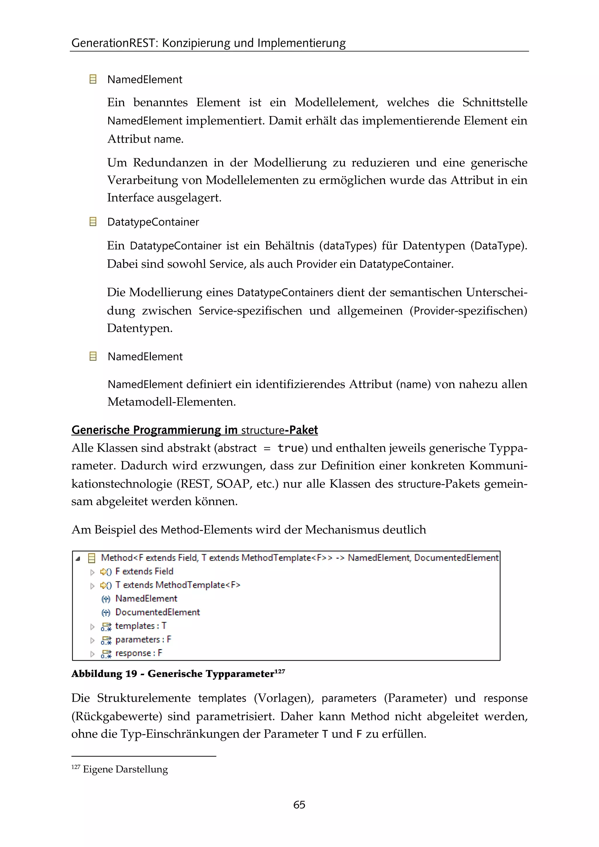 GenerationREST: Konzipierung und Implementierung
65
NamedElement
Ein benanntes Element ist ein Modellelement, welches die Schnittstelle
NamedElement implementiert. Damit erhält das implementierende Element ein
Attribut name.
Um Redundanzen in der Modellierung zu reduzieren und eine generische
Verarbeitung von Modellelementen zu ermöglichen wurde das Attribut in ein
Interface ausgelagert.
DatatypeContainer
Ein DatatypeContainer ist ein Behältnis (dataTypes) für Datentypen (DataType).
Dabei sind sowohl Service, als auch Provider ein DatatypeContainer.
Die Modellierung eines DatatypeContainers dient der semantischen Unterschei-
dung zwischen Service-speziﬁschen und allgemeinen (Provider-speziﬁschen)
Datentypen.
NamedElement
NamedElement deﬁniert ein identiﬁzierendes Attribut (name) von nahezu allen
Metamodell-Elementen.
Generische Programmierung im structure-Paket
Alle Klassen sind abstrakt (abstract = true) und enthalten jeweils generische Typpa-
rameter. Dadurch wird erzwungen, dass zur Deﬁnition einer konkreten Kommuni-
kationstechnologie (REST, SOAP, etc.) nur alle Klassen des structure-Pakets gemein-
sam abgeleitet werden können.
Am Beispiel des Method-Elements wird der Mechanismus deutlich
Abbildung 19 - Generische Typparameter127
Die Strukturelemente templates (Vorlagen), parameters (Parameter) und response
(Rückgabewerte) sind parametrisiert. Daher kann Method nicht abgeleitet werden,
ohne die Typ-Einschränkungen der Parameter T und F zu erfüllen.
127
Eigene Darstellung
 
