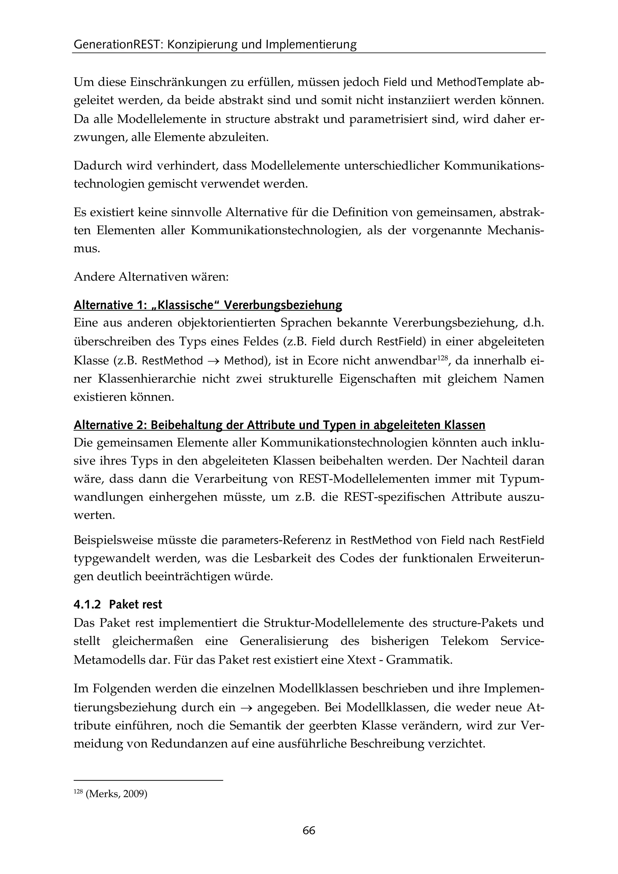 GenerationREST: Konzipierung und Implementierung
66
Um diese Einschränkungen zu erfüllen, müssen jedoch Field und MethodTemplate ab-
geleitet werden, da beide abstrakt sind und somit nicht instanziiert werden können.
Da alle Modellelemente in structure abstrakt und parametrisiert sind, wird daher er-
zwungen, alle Elemente abzuleiten.
Dadurch wird verhindert, dass Modellelemente unterschiedlicher Kommunikations-
technologien gemischt verwendet werden.
Es existiert keine sinnvolle Alternative für die Deﬁnition von gemeinsamen, abstrak-
ten Elementen aller Kommunikationstechnologien, als der vorgenannte Mechanis-
mus.
Andere Alternativen wären:
Alternative 1: „Klassische“ Vererbungsbeziehung
Eine aus anderen objektorientierten Sprachen bekannte Vererbungsbeziehung, d.h.
überschreiben des Typs eines Feldes (z.B. Field durch RestField) in einer abgeleiteten
Klasse (z.B. RestMethod → Method), ist in Ecore nicht anwendbar128
, da innerhalb ei-
ner Klassenhierarchie nicht zwei strukturelle Eigenschaften mit gleichem Namen
existieren können.
Alternative 2: Beibehaltung der Attribute und Typen in abgeleiteten Klassen
Die gemeinsamen Elemente aller Kommunikationstechnologien könnten auch inklu-
sive ihres Typs in den abgeleiteten Klassen beibehalten werden. Der Nachteil daran
wäre, dass dann die Verarbeitung von REST-Modellelementen immer mit Typum-
wandlungen einhergehen müsste, um z.B. die REST-speziﬁschen Attribute auszu-
werten.
Beispielsweise müsste die parameters-Referenz in RestMethod von Field nach RestField
typgewandelt werden, was die Lesbarkeit des Codes der funktionalen Erweiterun-
gen deutlich beeinträchtigen würde.
4.1.2 Paket rest
Das Paket rest implementiert die Struktur-Modellelemente des structure-Pakets und
stellt gleichermaßen eine Generalisierung des bisherigen Telekom Service-
Metamodells dar. Für das Paket rest existiert eine Xtext - Grammatik.
Im Folgenden werden die einzelnen Modellklassen beschrieben und ihre Implemen-
tierungsbeziehung durch ein → angegeben. Bei Modellklassen, die weder neue At-
tribute einführen, noch die Semantik der geerbten Klasse verändern, wird zur Ver-
meidung von Redundanzen auf eine ausführliche Beschreibung verzichtet.
128
(Merks, 2009)
 