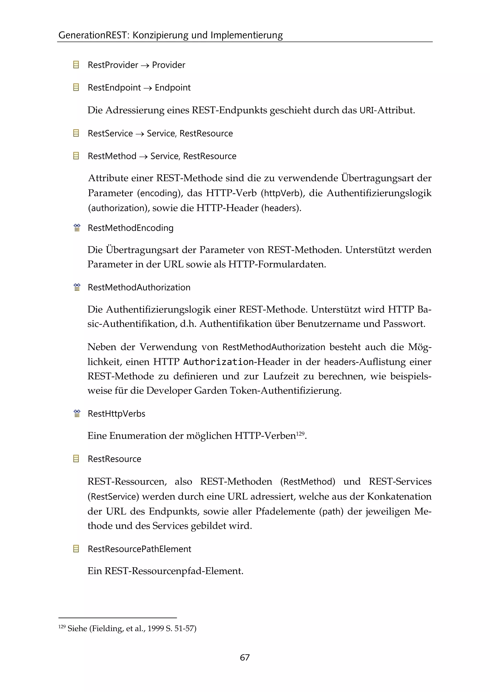 GenerationREST: Konzipierung und Implementierung
67
RestProvider → Provider
RestEndpoint → Endpoint
Die Adressierung eines REST-Endpunkts geschieht durch das URI-Attribut.
RestService → Service, RestResource
RestMethod → Service, RestResource
Attribute einer REST-Methode sind die zu verwendende Übertragungsart der
Parameter (encoding), das HTTP-Verb (httpVerb), die Authentiﬁzierungslogik
(authorization), sowie die HTTP-Header (headers).
RestMethodEncoding
Die Übertragungsart der Parameter von REST-Methoden. Unterstützt werden
Parameter in der URL sowie als HTTP-Formulardaten.
RestMethodAuthorization
Die Authentiﬁzierungslogik einer REST-Methode. Unterstützt wird HTTP Ba-
sic-Authentiﬁkation, d.h. Authentiﬁkation über Benutzername und Passwort.
Neben der Verwendung von RestMethodAuthorization besteht auch die Mög-
lichkeit, einen HTTP Authorization-Header in der headers-Auﬂistung einer
REST-Methode zu deﬁnieren und zur Laufzeit zu berechnen, wie beispiels-
weise für die Developer Garden Token-Authentiﬁzierung.
RestHttpVerbs
Eine Enumeration der möglichen HTTP-Verben129
.
RestResource
REST-Ressourcen, also REST-Methoden (RestMethod) und REST-Services
(RestService) werden durch eine URL adressiert, welche aus der Konkatenation
der URL des Endpunkts, sowie aller Pfadelemente (path) der jeweiligen Me-
thode und des Services gebildet wird.
RestResourcePathElement
Ein REST-Ressourcenpfad-Element.
129
Siehe (Fielding, et al., 1999 S. 51-57)
 
