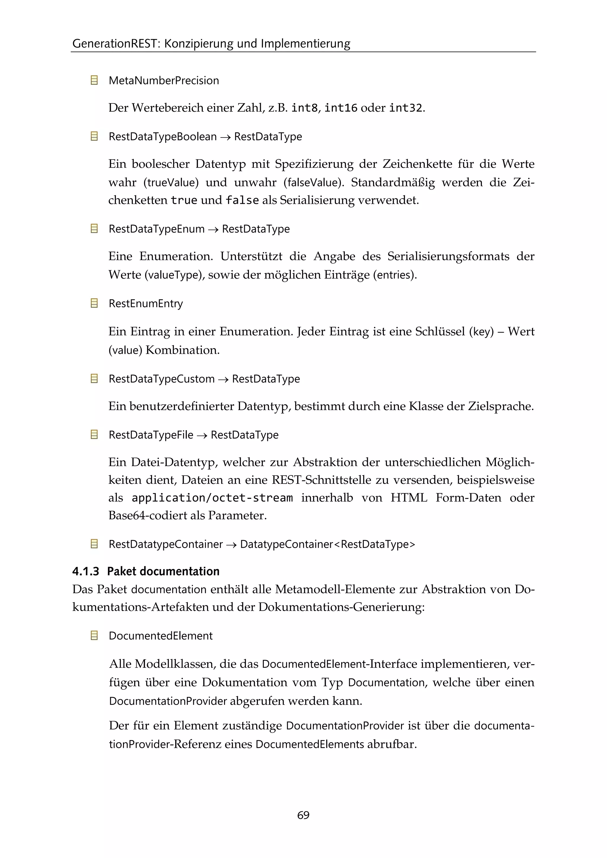 GenerationREST: Konzipierung und Implementierung
69
MetaNumberPrecision
Der Wertebereich einer Zahl, z.B. int8, int16 oder int32.
RestDataTypeBoolean → RestDataType
Ein boolescher Datentyp mit Speziﬁzierung der Zeichenkette für die Werte
wahr (trueValue) und unwahr (falseValue). Standardmäßig werden die Zei-
chenketten true und false als Serialisierung verwendet.
RestDataTypeEnum → RestDataType
Eine Enumeration. Unterstützt die Angabe des Serialisierungsformats der
Werte (valueType), sowie der möglichen Einträge (entries).
RestEnumEntry
Ein Eintrag in einer Enumeration. Jeder Eintrag ist eine Schlüssel (key) – Wert
(value) Kombination.
RestDataTypeCustom → RestDataType
Ein benutzerdeﬁnierter Datentyp, bestimmt durch eine Klasse der Zielsprache.
RestDataTypeFile → RestDataType
Ein Datei-Datentyp, welcher zur Abstraktion der unterschiedlichen Möglich-
keiten dient, Dateien an eine REST-Schnittstelle zu versenden, beispielsweise
als application/octet-stream innerhalb von HTML Form-Daten oder
Base64-codiert als Parameter.
RestDatatypeContainer → DatatypeContainer<RestDataType>
4.1.3 Paket documentation
Das Paket documentation enthält alle Metamodell-Elemente zur Abstraktion von Do-
kumentations-Artefakten und der Dokumentations-Generierung:
DocumentedElement
Alle Modellklassen, die das DocumentedElement-Interface implementieren, ver-
fügen über eine Dokumentation vom Typ Documentation, welche über einen
DocumentationProvider abgerufen werden kann.
Der für ein Element zuständige DocumentationProvider ist über die documenta-
tionProvider-Referenz eines DocumentedElements abrufbar.
 