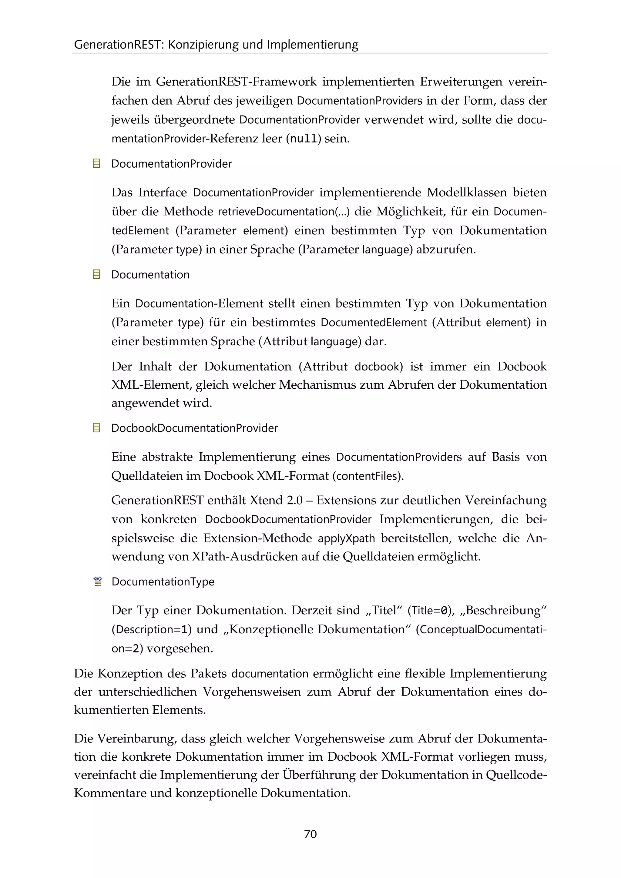 GenerationREST: Konzipierung und Implementierung
70
Die im GenerationREST-Framework implementierten Erweiterungen verein-
fachen den Abruf des jeweiligen DocumentationProviders in der Form, dass der
jeweils übergeordnete DocumentationProvider verwendet wird, sollte die docu-
mentationProvider-Referenz leer (null) sein.
DocumentationProvider
Das Interface DocumentationProvider implementierende Modellklassen bieten
über die Methode retrieveDocumentation(…) die Möglichkeit, für ein Documen-
tedElement (Parameter element) einen bestimmten Typ von Dokumentation
(Parameter type) in einer Sprache (Parameter language) abzurufen.
Documentation
Ein Documentation-Element stellt einen bestimmten Typ von Dokumentation
(Parameter type) für ein bestimmtes DocumentedElement (Attribut element) in
einer bestimmten Sprache (Attribut language) dar.
Der Inhalt der Dokumentation (Attribut docbook) ist immer ein Docbook
XML-Element, gleich welcher Mechanismus zum Abrufen der Dokumentation
angewendet wird.
DocbookDocumentationProvider
Eine abstrakte Implementierung eines DocumentationProviders auf Basis von
Quelldateien im Docbook XML-Format (contentFiles).
GenerationREST enthält Xtend 2.0 – Extensions zur deutlichen Vereinfachung
von konkreten DocbookDocumentationProvider Implementierungen, die bei-
spielsweise die Extension-Methode applyXpath bereitstellen, welche die An-
wendung von XPath-Ausdrücken auf die Quelldateien ermöglicht.
DocumentationType
Der Typ einer Dokumentation. Derzeit sind „Titel“ (Title=0), „Beschreibung“
(Description=1) und „Konzeptionelle Dokumentation“ (ConceptualDocumentati-
on=2) vorgesehen.
Die Konzeption des Pakets documentation ermöglicht eine ﬂexible Implementierung
der unterschiedlichen Vorgehensweisen zum Abruf der Dokumentation eines do-
kumentierten Elements.
Die Vereinbarung, dass gleich welcher Vorgehensweise zum Abruf der Dokumenta-
tion die konkrete Dokumentation immer im Docbook XML-Format vorliegen muss,
vereinfacht die Implementierung der Überführung der Dokumentation in Quellcode-
Kommentare und konzeptionelle Dokumentation.
 