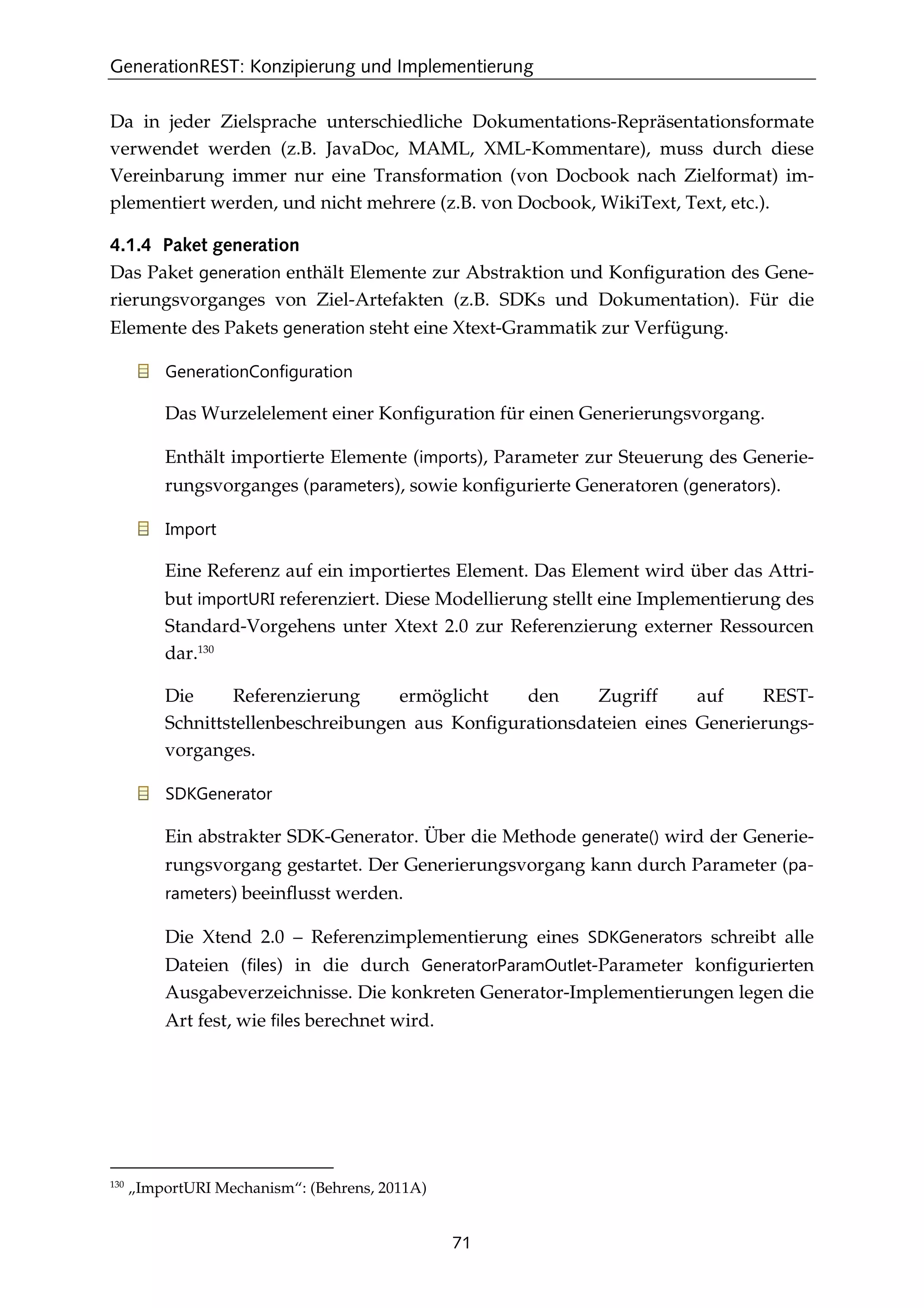 GenerationREST: Konzipierung und Implementierung
71
Da in jeder Zielsprache unterschiedliche Dokumentations-Repräsentationsformate
verwendet werden (z.B. JavaDoc, MAML, XML-Kommentare), muss durch diese
Vereinbarung immer nur eine Transformation (von Docbook nach Zielformat) im-
plementiert werden, und nicht mehrere (z.B. von Docbook, WikiText, Text, etc.).
4.1.4 Paket generation
Das Paket generation enthält Elemente zur Abstraktion und Konﬁguration des Gene-
rierungsvorganges von Ziel-Artefakten (z.B. SDKs und Dokumentation). Für die
Elemente des Pakets generation steht eine Xtext-Grammatik zur Verfügung.
GenerationConfiguration
Das Wurzelelement einer Konﬁguration für einen Generierungsvorgang.
Enthält importierte Elemente (imports), Parameter zur Steuerung des Generie-
rungsvorganges (parameters), sowie konﬁgurierte Generatoren (generators).
Import
Eine Referenz auf ein importiertes Element. Das Element wird über das Attri-
but importURI referenziert. Diese Modellierung stellt eine Implementierung des
Standard-Vorgehens unter Xtext 2.0 zur Referenzierung externer Ressourcen
dar.130
Die Referenzierung ermöglicht den Zugriff auf REST-
Schnittstellenbeschreibungen aus Konﬁgurationsdateien eines Generierungs-
vorganges.
SDKGenerator
Ein abstrakter SDK-Generator. Über die Methode generate() wird der Generie-
rungsvorgang gestartet. Der Generierungsvorgang kann durch Parameter (pa-
rameters) beeinﬂusst werden.
Die Xtend 2.0 – Referenzimplementierung eines SDKGenerators schreibt alle
Dateien (files) in die durch GeneratorParamOutlet-Parameter konﬁgurierten
Ausgabeverzeichnisse. Die konkreten Generator-Implementierungen legen die
Art fest, wie files berechnet wird.
130
„ImportURI Mechanism“: (Behrens, 2011A)
 