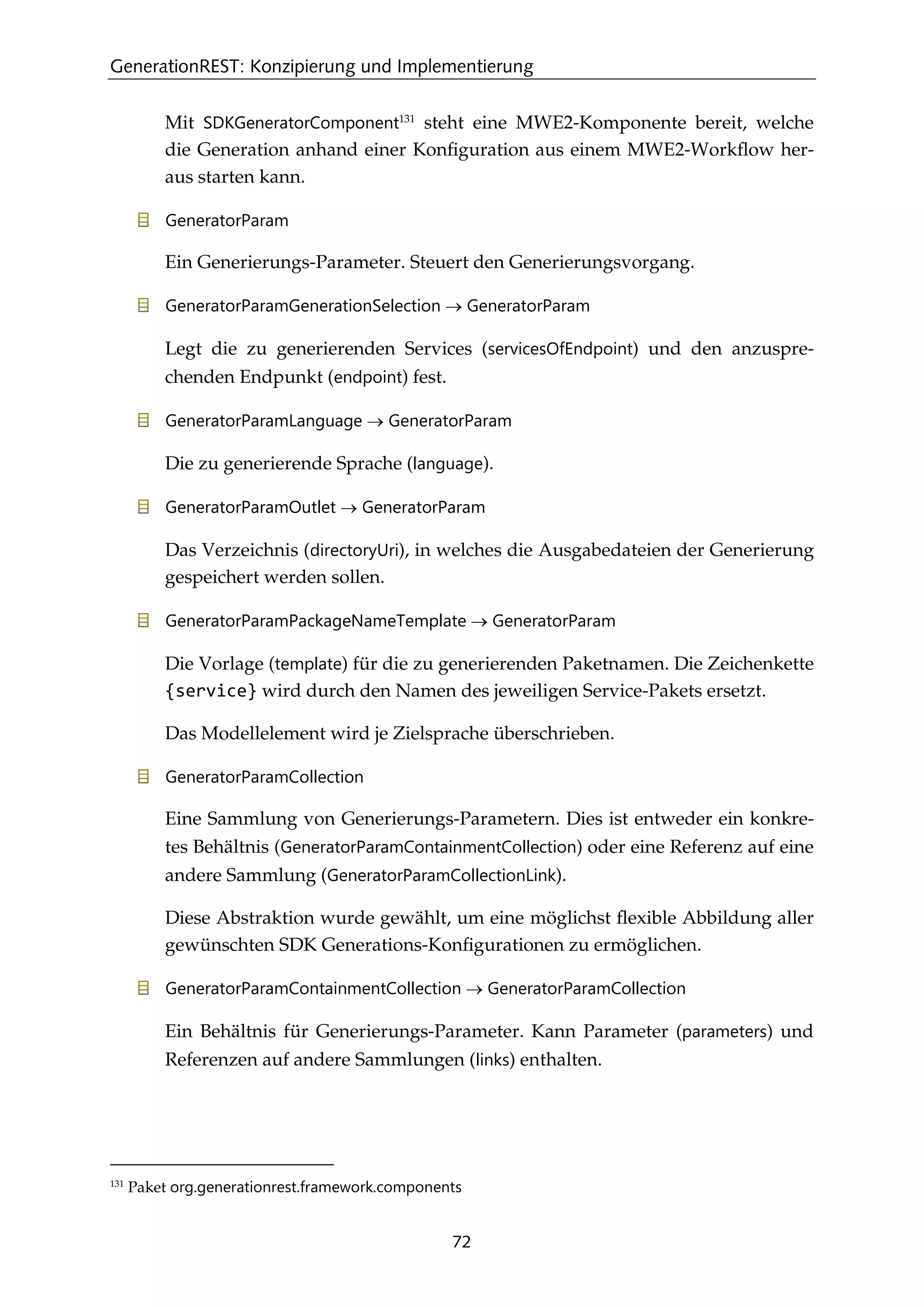 GenerationREST: Konzipierung und Implementierung
72
Mit SDKGeneratorComponent131
steht eine MWE2-Komponente bereit, welche
die Generation anhand einer Konﬁguration aus einem MWE2-Workﬂow her-
aus starten kann.
GeneratorParam
Ein Generierungs-Parameter. Steuert den Generierungsvorgang.
GeneratorParamGenerationSelection → GeneratorParam
Legt die zu generierenden Services (servicesOfEndpoint) und den anzuspre-
chenden Endpunkt (endpoint) fest.
GeneratorParamLanguage → GeneratorParam
Die zu generierende Sprache (language).
GeneratorParamOutlet → GeneratorParam
Das Verzeichnis (directoryUri), in welches die Ausgabedateien der Generierung
gespeichert werden sollen.
GeneratorParamPackageNameTemplate → GeneratorParam
Die Vorlage (template) für die zu generierenden Paketnamen. Die Zeichenkette
{service} wird durch den Namen des jeweiligen Service-Pakets ersetzt.
Das Modellelement wird je Zielsprache überschrieben.
GeneratorParamCollection
Eine Sammlung von Generierungs-Parametern. Dies ist entweder ein konkre-
tes Behältnis (GeneratorParamContainmentCollection) oder eine Referenz auf eine
andere Sammlung (GeneratorParamCollectionLink).
Diese Abstraktion wurde gewählt, um eine möglichst ﬂexible Abbildung aller
gewünschten SDK Generations-Konﬁgurationen zu ermöglichen.
GeneratorParamContainmentCollection → GeneratorParamCollection
Ein Behältnis für Generierungs-Parameter. Kann Parameter (parameters) und
Referenzen auf andere Sammlungen (links) enthalten.
131
Paket org.generationrest.framework.components
 