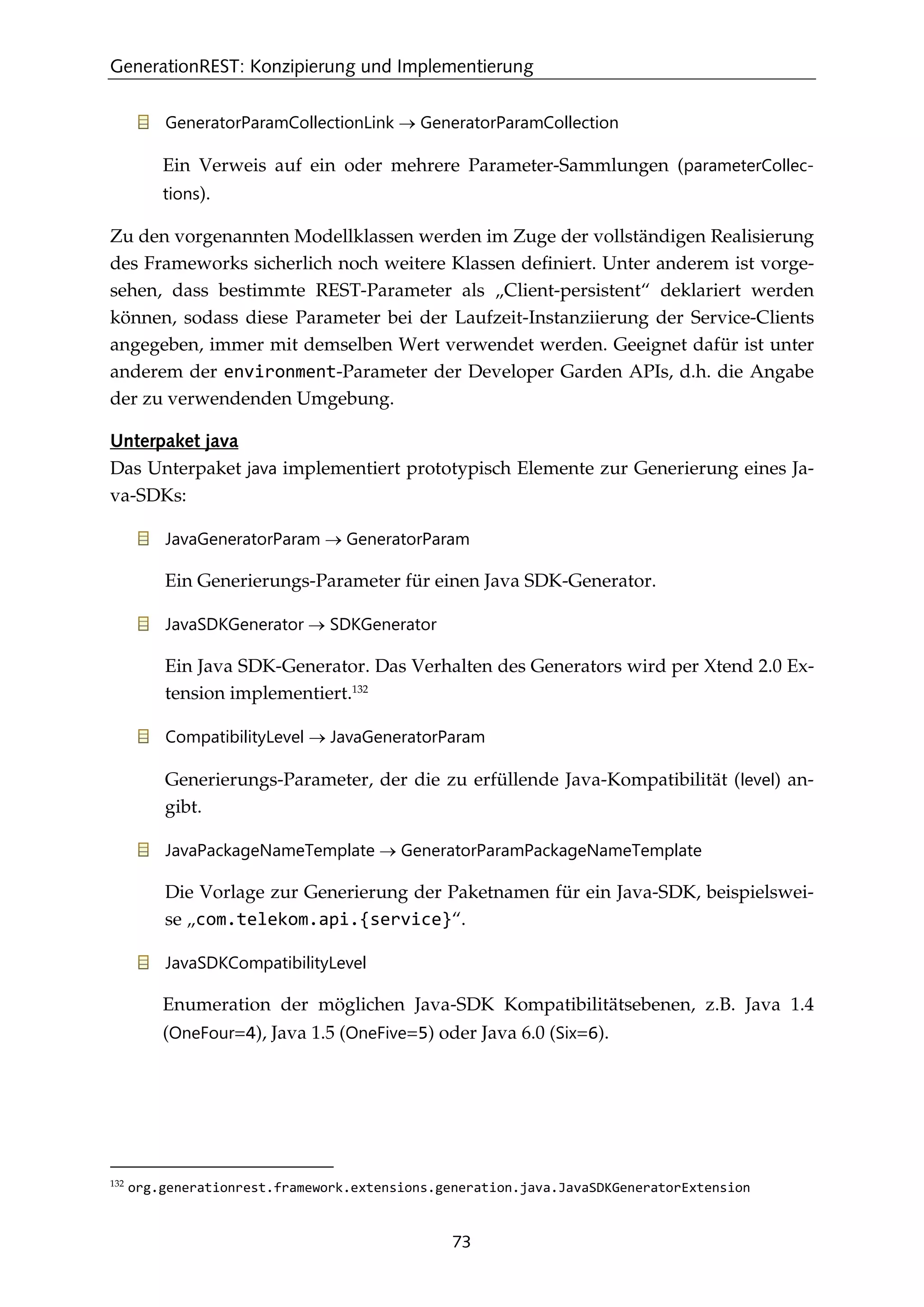 GenerationREST: Konzipierung und Implementierung
73
GeneratorParamCollectionLink → GeneratorParamCollection
Ein Verweis auf ein oder mehrere Parameter-Sammlungen (parameterCollec-
tions).
Zu den vorgenannten Modellklassen werden im Zuge der vollständigen Realisierung
des Frameworks sicherlich noch weitere Klassen deﬁniert. Unter anderem ist vorge-
sehen, dass bestimmte REST-Parameter als „Client-persistent“ deklariert werden
können, sodass diese Parameter bei der Laufzeit-Instanziierung der Service-Clients
angegeben, immer mit demselben Wert verwendet werden. Geeignet dafür ist unter
anderem der environment-Parameter der Developer Garden APIs, d.h. die Angabe
der zu verwendenden Umgebung.
Unterpaket java
Das Unterpaket java implementiert prototypisch Elemente zur Generierung eines Ja-
va-SDKs:
JavaGeneratorParam → GeneratorParam
Ein Generierungs-Parameter für einen Java SDK-Generator.
JavaSDKGenerator → SDKGenerator
Ein Java SDK-Generator. Das Verhalten des Generators wird per Xtend 2.0 Ex-
tension implementiert.132
CompatibilityLevel → JavaGeneratorParam
Generierungs-Parameter, der die zu erfüllende Java-Kompatibilität (level) an-
gibt.
JavaPackageNameTemplate → GeneratorParamPackageNameTemplate
Die Vorlage zur Generierung der Paketnamen für ein Java-SDK, beispielswei-
se „com.telekom.api.{service}“.
JavaSDKCompatibilityLevel
Enumeration der möglichen Java-SDK Kompatibilitätsebenen, z.B. Java 1.4
(OneFour=4), Java 1.5 (OneFive=5) oder Java 6.0 (Six=6).
132
org.generationrest.framework.extensions.generation.java.JavaSDKGeneratorExtension
 
