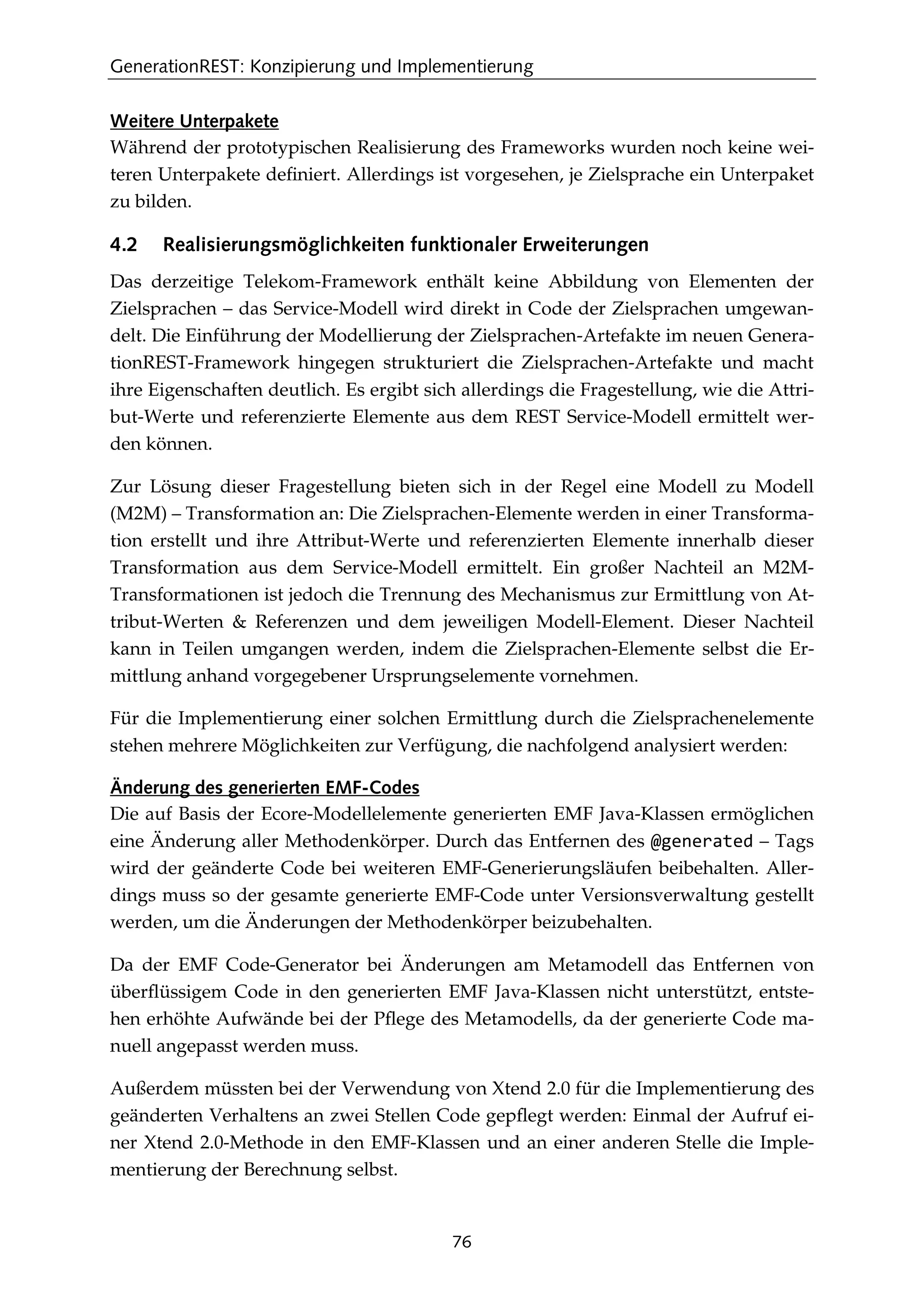GenerationREST: Konzipierung und Implementierung
76
Weitere Unterpakete
Während der prototypischen Realisierung des Frameworks wurden noch keine wei-
teren Unterpakete deﬁniert. Allerdings ist vorgesehen, je Zielsprache ein Unterpaket
zu bilden.
4.2 Realisierungsmöglichkeiten funktionaler Erweiterungen
Das derzeitige Telekom-Framework enthält keine Abbildung von Elementen der
Zielsprachen – das Service-Modell wird direkt in Code der Zielsprachen umgewan-
delt. Die Einführung der Modellierung der Zielsprachen-Artefakte im neuen Genera-
tionREST-Framework hingegen strukturiert die Zielsprachen-Artefakte und macht
ihre Eigenschaften deutlich. Es ergibt sich allerdings die Fragestellung, wie die Attri-
but-Werte und referenzierte Elemente aus dem REST Service-Modell ermittelt wer-
den können.
Zur Lösung dieser Fragestellung bieten sich in der Regel eine Modell zu Modell
(M2M) – Transformation an: Die Zielsprachen-Elemente werden in einer Transforma-
tion erstellt und ihre Attribut-Werte und referenzierten Elemente innerhalb dieser
Transformation aus dem Service-Modell ermittelt. Ein großer Nachteil an M2M-
Transformationen ist jedoch die Trennung des Mechanismus zur Ermittlung von At-
tribut-Werten & Referenzen und dem jeweiligen Modell-Element. Dieser Nachteil
kann in Teilen umgangen werden, indem die Zielsprachen-Elemente selbst die Er-
mittlung anhand vorgegebener Ursprungselemente vornehmen.
Für die Implementierung einer solchen Ermittlung durch die Zielsprachenelemente
stehen mehrere Möglichkeiten zur Verfügung, die nachfolgend analysiert werden:
Änderung des generierten EMF-Codes
Die auf Basis der Ecore-Modellelemente generierten EMF Java-Klassen ermöglichen
eine Änderung aller Methodenkörper. Durch das Entfernen des @generated – Tags
wird der geänderte Code bei weiteren EMF-Generierungsläufen beibehalten. Aller-
dings muss so der gesamte generierte EMF-Code unter Versionsverwaltung gestellt
werden, um die Änderungen der Methodenkörper beizubehalten.
Da der EMF Code-Generator bei Änderungen am Metamodell das Entfernen von
überﬂüssigem Code in den generierten EMF Java-Klassen nicht unterstützt, entste-
hen erhöhte Aufwände bei der Pﬂege des Metamodells, da der generierte Code ma-
nuell angepasst werden muss.
Außerdem müssten bei der Verwendung von Xtend 2.0 für die Implementierung des
geänderten Verhaltens an zwei Stellen Code gepﬂegt werden: Einmal der Aufruf ei-
ner Xtend 2.0-Methode in den EMF-Klassen und an einer anderen Stelle die Imple-
mentierung der Berechnung selbst.
 