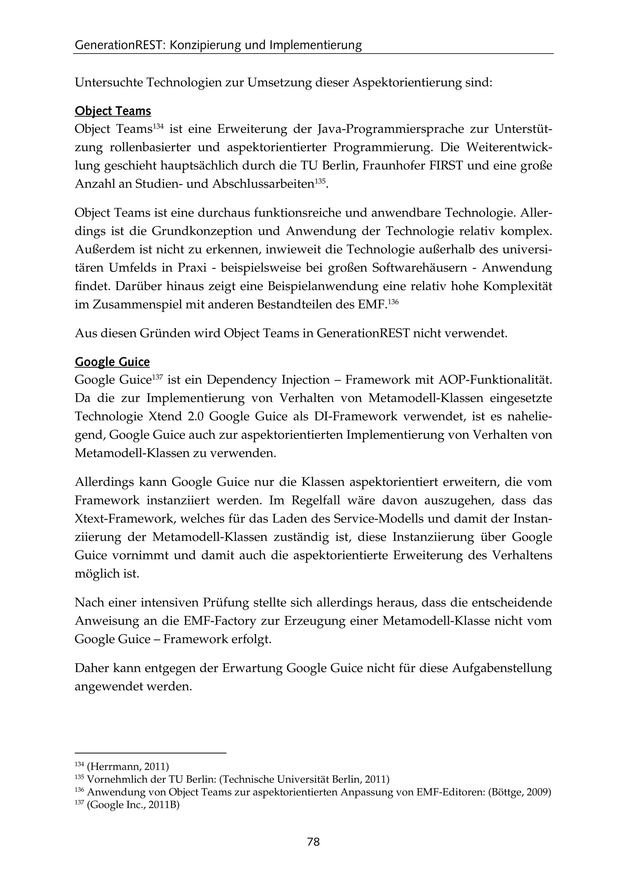 GenerationREST: Konzipierung und Implementierung
78
Untersuchte Technologien zur Umsetzung dieser Aspektorientierung sind:
Object Teams
Object Teams134
ist eine Erweiterung der Java-Programmiersprache zur Unterstüt-
zung rollenbasierter und aspektorientierter Programmierung. Die Weiterentwick-
lung geschieht hauptsächlich durch die TU Berlin, Fraunhofer FIRST und eine große
Anzahl an Studien- und Abschlussarbeiten135
.
Object Teams ist eine durchaus funktionsreiche und anwendbare Technologie. Aller-
dings ist die Grundkonzeption und Anwendung der Technologie relativ komplex.
Außerdem ist nicht zu erkennen, inwieweit die Technologie außerhalb des universi-
tären Umfelds in Praxi - beispielsweise bei großen Softwarehäusern - Anwendung
ﬁndet. Darüber hinaus zeigt eine Beispielanwendung eine relativ hohe Komplexität
im Zusammenspiel mit anderen Bestandteilen des EMF.136
Aus diesen Gründen wird Object Teams in GenerationREST nicht verwendet.
Google Guice
Google Guice137
ist ein Dependency Injection – Framework mit AOP-Funktionalität.
Da die zur Implementierung von Verhalten von Metamodell-Klassen eingesetzte
Technologie Xtend 2.0 Google Guice als DI-Framework verwendet, ist es nahelie-
gend, Google Guice auch zur aspektorientierten Implementierung von Verhalten von
Metamodell-Klassen zu verwenden.
Allerdings kann Google Guice nur die Klassen aspektorientiert erweitern, die vom
Framework instanziiert werden. Im Regelfall wäre davon auszugehen, dass das
Xtext-Framework, welches für das Laden des Service-Modells und damit der Instan-
ziierung der Metamodell-Klassen zuständig ist, diese Instanziierung über Google
Guice vornimmt und damit auch die aspektorientierte Erweiterung des Verhaltens
möglich ist.
Nach einer intensiven Prüfung stellte sich allerdings heraus, dass die entscheidende
Anweisung an die EMF-Factory zur Erzeugung einer Metamodell-Klasse nicht vom
Google Guice – Framework erfolgt.
Daher kann entgegen der Erwartung Google Guice nicht für diese Aufgabenstellung
angewendet werden.
134
(Herrmann, 2011)
135
Vornehmlich der TU Berlin: (Technische Universität Berlin, 2011)
136
Anwendung von Object Teams zur aspektorientierten Anpassung von EMF-Editoren: (Böttge, 2009)
137
(Google Inc., 2011B)
 