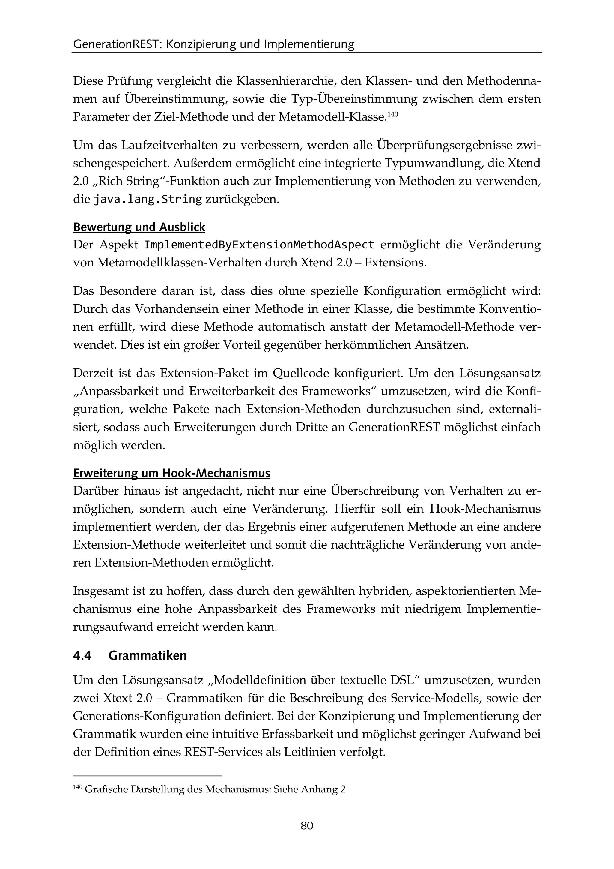 GenerationREST: Konzipierung und Implementierung
80
Diese Prüfung vergleicht die Klassenhierarchie, den Klassen- und den Methodenna-
men auf Übereinstimmung, sowie die Typ-Übereinstimmung zwischen dem ersten
Parameter der Ziel-Methode und der Metamodell-Klasse.140
Um das Laufzeitverhalten zu verbessern, werden alle Überprüfungsergebnisse zwi-
schengespeichert. Außerdem ermöglicht eine integrierte Typumwandlung, die Xtend
2.0 „Rich String“-Funktion auch zur Implementierung von Methoden zu verwenden,
die java.lang.String zurückgeben.
Bewertung und Ausblick
Der Aspekt ImplementedByExtensionMethodAspect ermöglicht die Veränderung
von Metamodellklassen-Verhalten durch Xtend 2.0 – Extensions.
Das Besondere daran ist, dass dies ohne spezielle Konﬁguration ermöglicht wird:
Durch das Vorhandensein einer Methode in einer Klasse, die bestimmte Konventio-
nen erfüllt, wird diese Methode automatisch anstatt der Metamodell-Methode ver-
wendet. Dies ist ein großer Vorteil gegenüber herkömmlichen Ansätzen.
Derzeit ist das Extension-Paket im Quellcode konﬁguriert. Um den Lösungsansatz
„Anpassbarkeit und Erweiterbarkeit des Frameworks“ umzusetzen, wird die Konﬁ-
guration, welche Pakete nach Extension-Methoden durchzusuchen sind, externali-
siert, sodass auch Erweiterungen durch Dritte an GenerationREST möglichst einfach
möglich werden.
Erweiterung um Hook-Mechanismus
Darüber hinaus ist angedacht, nicht nur eine Überschreibung von Verhalten zu er-
möglichen, sondern auch eine Veränderung. Hierfür soll ein Hook-Mechanismus
implementiert werden, der das Ergebnis einer aufgerufenen Methode an eine andere
Extension-Methode weiterleitet und somit die nachträgliche Veränderung von ande-
ren Extension-Methoden ermöglicht.
Insgesamt ist zu hoffen, dass durch den gewählten hybriden, aspektorientierten Me-
chanismus eine hohe Anpassbarkeit des Frameworks mit niedrigem Implementie-
rungsaufwand erreicht werden kann.
4.4 Grammatiken
Um den Lösungsansatz „Modelldeﬁnition über textuelle DSL“ umzusetzen, wurden
zwei Xtext 2.0 – Grammatiken für die Beschreibung des Service-Modells, sowie der
Generations-Konﬁguration deﬁniert. Bei der Konzipierung und Implementierung der
Grammatik wurden eine intuitive Erfassbarkeit und möglichst geringer Aufwand bei
der Deﬁnition eines REST-Services als Leitlinien verfolgt.
140
Graﬁsche Darstellung des Mechanismus: Siehe Anhang 2
 