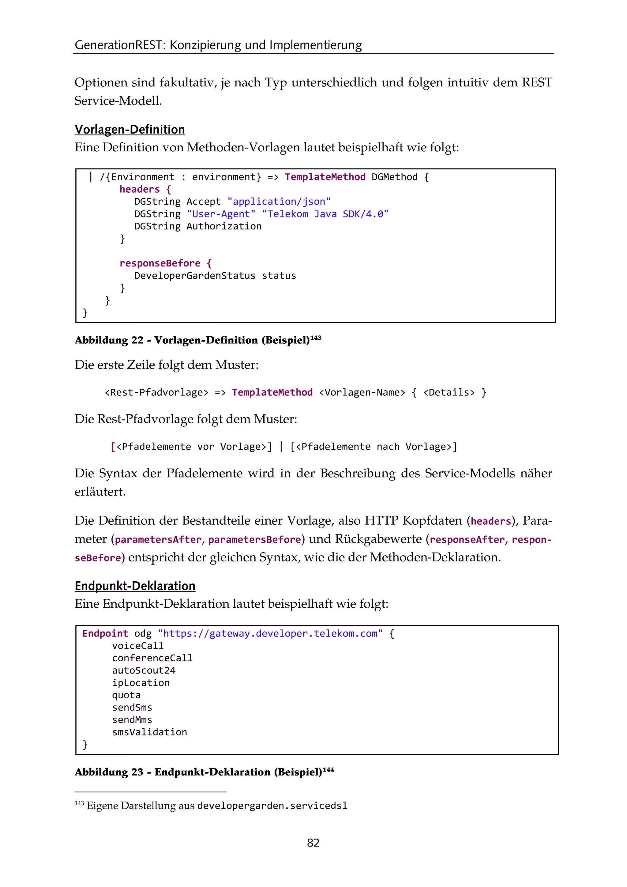 GenerationREST: Konzipierung und Implementierung
82
Optionen sind fakultativ, je nach Typ unterschiedlich und folgen intuitiv dem REST
Service-Modell.
Vorlagen-Definition
Eine Deﬁnition von Methoden-Vorlagen lautet beispielhaft wie folgt:
| /{Environment : environment} => TemplateMethod DGMethod {
headers {
DGString Accept "application/json"
DGString "User-Agent" "Telekom Java SDK/4.0"
DGString Authorization
}
responseBefore {
DeveloperGardenStatus status
}
}
}
Abbildung 22 - Vorlagen-Deﬁnition (Beispiel)143
Die erste Zeile folgt dem Muster:
<Rest-Pfadvorlage> => TemplateMethod <Vorlagen-Name> { <Details> }
Die Rest-Pfadvorlage folgt dem Muster:
[<Pfadelemente vor Vorlage>] | [<Pfadelemente nach Vorlage>]
Die Syntax der Pfadelemente wird in der Beschreibung des Service-Modells näher
erläutert.
Die Deﬁnition der Bestandteile einer Vorlage, also HTTP Kopfdaten (headers), Para-
meter (parametersAfter, parametersBefore) und Rückgabewerte (responseAfter, respon-
seBefore) entspricht der gleichen Syntax, wie die der Methoden-Deklaration.
Endpunkt-Deklaration
Eine Endpunkt-Deklaration lautet beispielhaft wie folgt:
Endpoint odg "https://gateway.developer.telekom.com" {
voiceCall
conferenceCall
autoScout24
ipLocation
quota
sendSms
sendMms
smsValidation
}
Abbildung 23 - Endpunkt-Deklaration (Beispiel)144
143
Eigene Darstellung aus developergarden.servicedsl
 