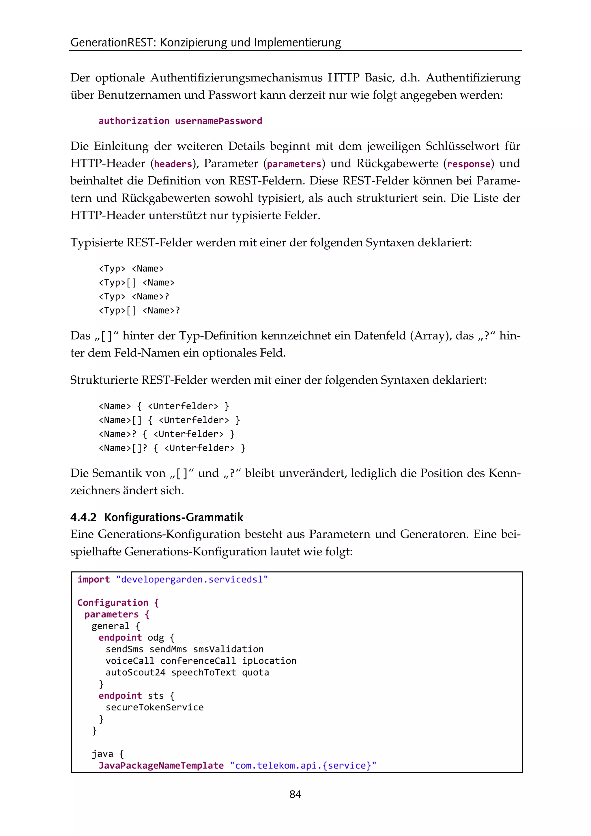 GenerationREST: Konzipierung und Implementierung
84
Der optionale Authentiﬁzierungsmechanismus HTTP Basic, d.h. Authentiﬁzierung
über Benutzernamen und Passwort kann derzeit nur wie folgt angegeben werden:
authorization usernamePassword
Die Einleitung der weiteren Details beginnt mit dem jeweiligen Schlüsselwort für
HTTP-Header (headers), Parameter (parameters) und Rückgabewerte (response) und
beinhaltet die Deﬁnition von REST-Feldern. Diese REST-Felder können bei Parame-
tern und Rückgabewerten sowohl typisiert, als auch strukturiert sein. Die Liste der
HTTP-Header unterstützt nur typisierte Felder.
Typisierte REST-Felder werden mit einer der folgenden Syntaxen deklariert:
<Typ> <Name>
<Typ>[] <Name>
<Typ> <Name>?
<Typ>[] <Name>?
Das „[]“ hinter der Typ-Deﬁnition kennzeichnet ein Datenfeld (Array), das „?“ hin-
ter dem Feld-Namen ein optionales Feld.
Strukturierte REST-Felder werden mit einer der folgenden Syntaxen deklariert:
<Name> { <Unterfelder> }
<Name>[] { <Unterfelder> }
<Name>? { <Unterfelder> }
<Name>[]? { <Unterfelder> }
Die Semantik von „[]“ und „?“ bleibt unverändert, lediglich die Position des Kenn-
zeichners ändert sich.
4.4.2 Konfigurations-Grammatik
Eine Generations-Konﬁguration besteht aus Parametern und Generatoren. Eine bei-
spielhafte Generations-Konﬁguration lautet wie folgt:
import "developergarden.servicedsl"
Configuration {
parameters {
general {
endpoint odg {
sendSms sendMms smsValidation
voiceCall conferenceCall ipLocation
autoScout24 speechToText quota
}
endpoint sts {
secureTokenService
}
}
java {
JavaPackageNameTemplate "com.telekom.api.{service}"
 
