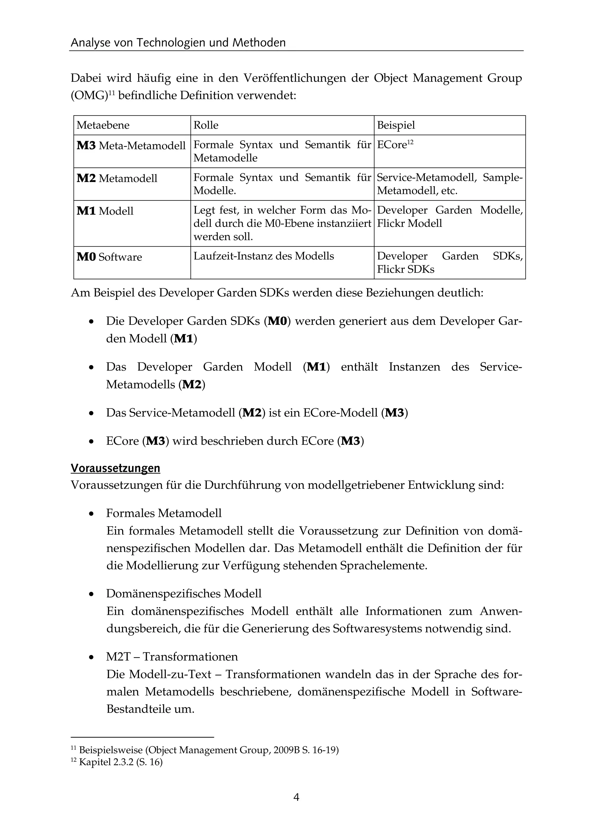 Analyse von Technologien und Methoden
4
Dabei wird häuﬁg eine in den Veröffentlichungen der Object Management Group
(OMG)11
beﬁndliche Deﬁnition verwendet:
Metaebene Rolle Beispiel
M3 Meta-Metamodell Formale Syntax und Semantik für
Metamodelle
ECore12
M2 Metamodell Formale Syntax und Semantik für
Modelle.
Service-Metamodell, Sample-
Metamodell, etc.
M1 Modell Legt fest, in welcher Form das Mo-
dell durch die M0-Ebene instanziiert
werden soll.
Developer Garden Modelle,
Flickr Modell
M0 Software Laufzeit-Instanz des Modells Developer Garden SDKs,
Flickr SDKs
Am Beispiel des Developer Garden SDKs werden diese Beziehungen deutlich:
• Die Developer Garden SDKs (M0) werden generiert aus dem Developer Gar-
den Modell (M1)
• Das Developer Garden Modell (M1) enthält Instanzen des Service-
Metamodells (M2)
• Das Service-Metamodell (M2) ist ein ECore-Modell (M3)
• ECore (M3) wird beschrieben durch ECore (M3)
Voraussetzungen
Voraussetzungen für die Durchführung von modellgetriebener Entwicklung sind:
• Formales Metamodell
Ein formales Metamodell stellt die Voraussetzung zur Deﬁnition von domä-
nenspeziﬁschen Modellen dar. Das Metamodell enthält die Deﬁnition der für
die Modellierung zur Verfügung stehenden Sprachelemente.
• Domänenspeziﬁsches Modell
Ein domänenspeziﬁsches Modell enthält alle Informationen zum Anwen-
dungsbereich, die für die Generierung des Softwaresystems notwendig sind.
• M2T – Transformationen
Die Modell-zu-Text – Transformationen wandeln das in der Sprache des for-
malen Metamodells beschriebene, domänenspeziﬁsche Modell in Software-
Bestandteile um.
11
Beispielsweise (Object Management Group, 2009B S. 16-19)
12
Kapitel 2.3.2 (S. 16)
 