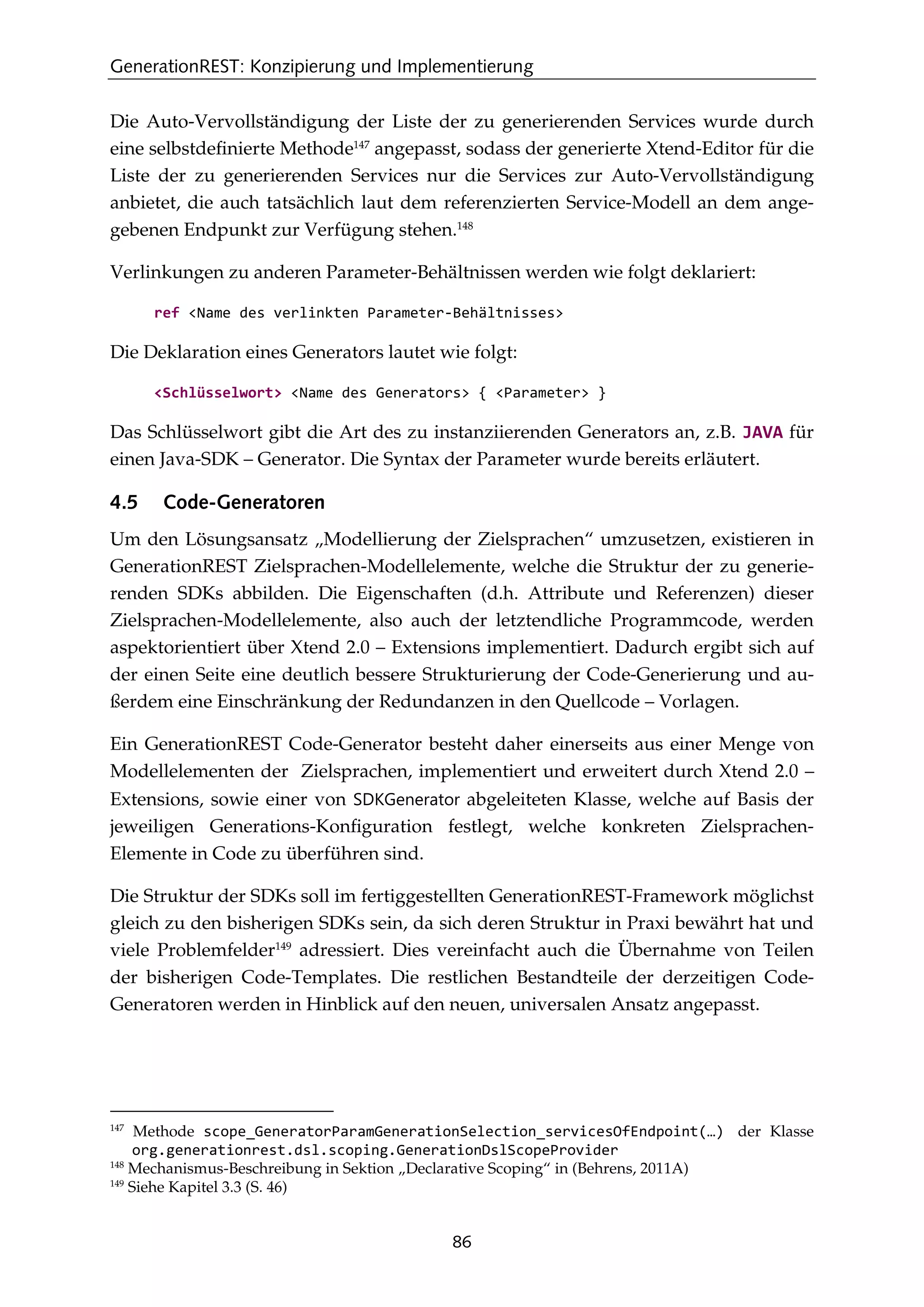 GenerationREST: Konzipierung und Implementierung
86
Die Auto-Vervollständigung der Liste der zu generierenden Services wurde durch
eine selbstdeﬁnierte Methode147
angepasst, sodass der generierte Xtend-Editor für die
Liste der zu generierenden Services nur die Services zur Auto-Vervollständigung
anbietet, die auch tatsächlich laut dem referenzierten Service-Modell an dem ange-
gebenen Endpunkt zur Verfügung stehen.148
Verlinkungen zu anderen Parameter-Behältnissen werden wie folgt deklariert:
ref <Name des verlinkten Parameter-Behältnisses>
Die Deklaration eines Generators lautet wie folgt:
<Schlüsselwort> <Name des Generators> { <Parameter> }
Das Schlüsselwort gibt die Art des zu instanziierenden Generators an, z.B. JAVA für
einen Java-SDK – Generator. Die Syntax der Parameter wurde bereits erläutert.
4.5 Code-Generatoren
Um den Lösungsansatz „Modellierung der Zielsprachen“ umzusetzen, existieren in
GenerationREST Zielsprachen-Modellelemente, welche die Struktur der zu generie-
renden SDKs abbilden. Die Eigenschaften (d.h. Attribute und Referenzen) dieser
Zielsprachen-Modellelemente, also auch der letztendliche Programmcode, werden
aspektorientiert über Xtend 2.0 – Extensions implementiert. Dadurch ergibt sich auf
der einen Seite eine deutlich bessere Strukturierung der Code-Generierung und au-
ßerdem eine Einschränkung der Redundanzen in den Quellcode – Vorlagen.
Ein GenerationREST Code-Generator besteht daher einerseits aus einer Menge von
Modellelementen der Zielsprachen, implementiert und erweitert durch Xtend 2.0 –
Extensions, sowie einer von SDKGenerator abgeleiteten Klasse, welche auf Basis der
jeweiligen Generations-Konﬁguration festlegt, welche konkreten Zielsprachen-
Elemente in Code zu überführen sind.
Die Struktur der SDKs soll im fertiggestellten GenerationREST-Framework möglichst
gleich zu den bisherigen SDKs sein, da sich deren Struktur in Praxi bewährt hat und
viele Problemfelder149
adressiert. Dies vereinfacht auch die Übernahme von Teilen
der bisherigen Code-Templates. Die restlichen Bestandteile der derzeitigen Code-
Generatoren werden in Hinblick auf den neuen, universalen Ansatz angepasst.
147
Methode scope_GeneratorParamGenerationSelection_servicesOfEndpoint(…) der Klasse
org.generationrest.dsl.scoping.GenerationDslScopeProvider
148
Mechanismus-Beschreibung in Sektion „Declarative Scoping“ in (Behrens, 2011A)
149
Siehe Kapitel 3.3 (S. 46)
 