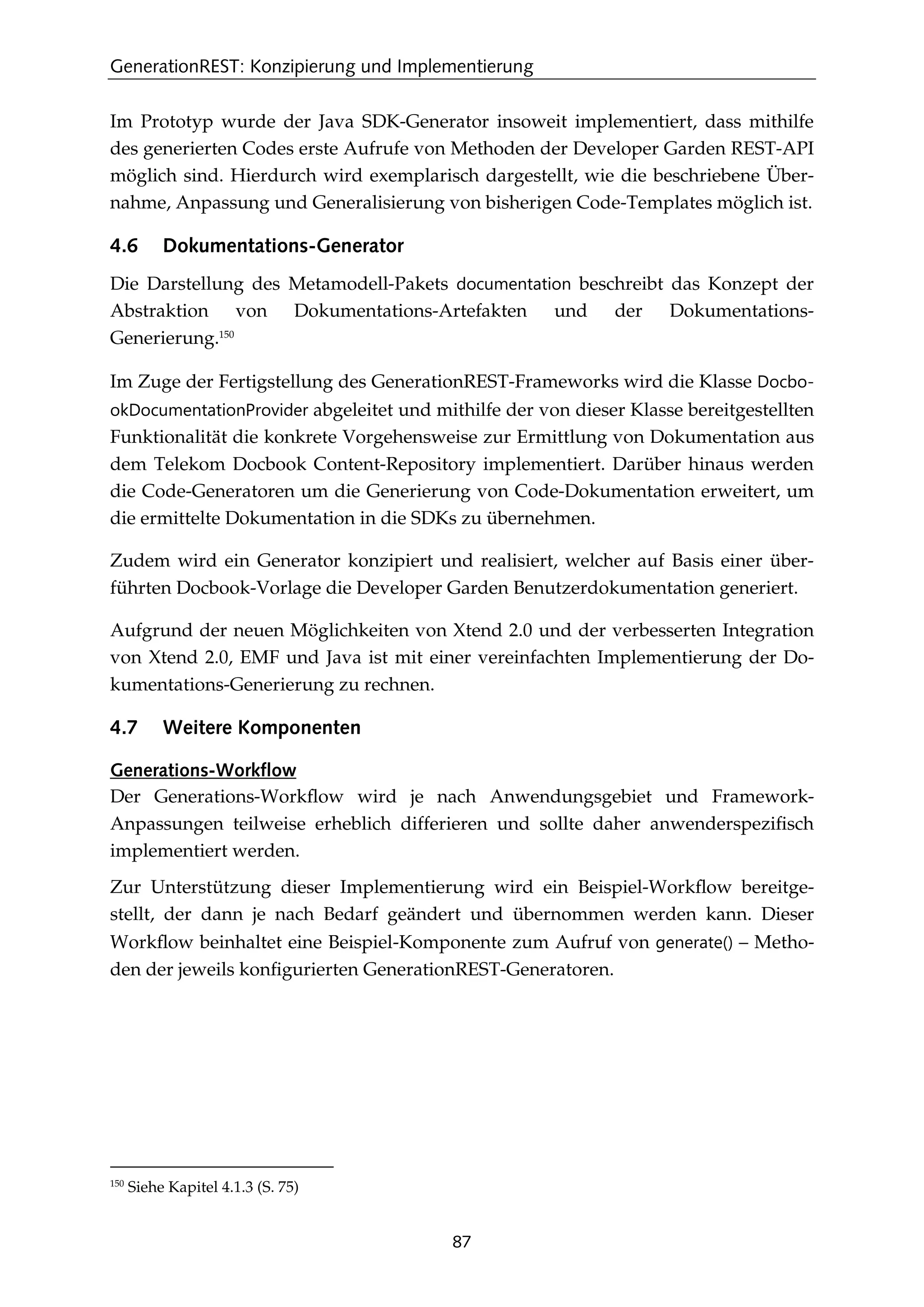 GenerationREST: Konzipierung und Implementierung
87
Im Prototyp wurde der Java SDK-Generator insoweit implementiert, dass mithilfe
des generierten Codes erste Aufrufe von Methoden der Developer Garden REST-API
möglich sind. Hierdurch wird exemplarisch dargestellt, wie die beschriebene Über-
nahme, Anpassung und Generalisierung von bisherigen Code-Templates möglich ist.
4.6 Dokumentations-Generator
Die Darstellung des Metamodell-Pakets documentation beschreibt das Konzept der
Abstraktion von Dokumentations-Artefakten und der Dokumentations-
Generierung.150
Im Zuge der Fertigstellung des GenerationREST-Frameworks wird die Klasse Docbo-
okDocumentationProvider abgeleitet und mithilfe der von dieser Klasse bereitgestellten
Funktionalität die konkrete Vorgehensweise zur Ermittlung von Dokumentation aus
dem Telekom Docbook Content-Repository implementiert. Darüber hinaus werden
die Code-Generatoren um die Generierung von Code-Dokumentation erweitert, um
die ermittelte Dokumentation in die SDKs zu übernehmen.
Zudem wird ein Generator konzipiert und realisiert, welcher auf Basis einer über-
führten Docbook-Vorlage die Developer Garden Benutzerdokumentation generiert.
Aufgrund der neuen Möglichkeiten von Xtend 2.0 und der verbesserten Integration
von Xtend 2.0, EMF und Java ist mit einer vereinfachten Implementierung der Do-
kumentations-Generierung zu rechnen.
4.7 Weitere Komponenten
Generations-Workflow
Der Generations-Workﬂow wird je nach Anwendungsgebiet und Framework-
Anpassungen teilweise erheblich differieren und sollte daher anwenderspeziﬁsch
implementiert werden.
Zur Unterstützung dieser Implementierung wird ein Beispiel-Workﬂow bereitge-
stellt, der dann je nach Bedarf geändert und übernommen werden kann. Dieser
Workﬂow beinhaltet eine Beispiel-Komponente zum Aufruf von generate() – Metho-
den der jeweils konﬁgurierten GenerationREST-Generatoren.
150
Siehe Kapitel 4.1.3 (S. 75)
 