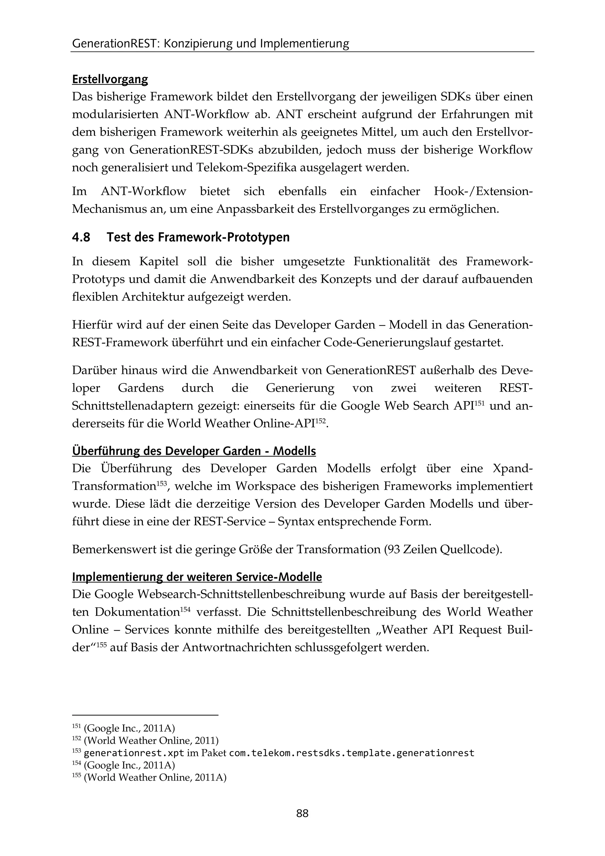 GenerationREST: Konzipierung und Implementierung
88
Erstellvorgang
Das bisherige Framework bildet den Erstellvorgang der jeweiligen SDKs über einen
modularisierten ANT-Workﬂow ab. ANT erscheint aufgrund der Erfahrungen mit
dem bisherigen Framework weiterhin als geeignetes Mittel, um auch den Erstellvor-
gang von GenerationREST-SDKs abzubilden, jedoch muss der bisherige Workﬂow
noch generalisiert und Telekom-Speziﬁka ausgelagert werden.
Im ANT-Workﬂow bietet sich ebenfalls ein einfacher Hook-/Extension-
Mechanismus an, um eine Anpassbarkeit des Erstellvorganges zu ermöglichen.
4.8 Test des Framework-Prototypen
In diesem Kapitel soll die bisher umgesetzte Funktionalität des Framework-
Prototyps und damit die Anwendbarkeit des Konzepts und der darauf aufbauenden
ﬂexiblen Architektur aufgezeigt werden.
Hierfür wird auf der einen Seite das Developer Garden – Modell in das Generation-
REST-Framework überführt und ein einfacher Code-Generierungslauf gestartet.
Darüber hinaus wird die Anwendbarkeit von GenerationREST außerhalb des Deve-
loper Gardens durch die Generierung von zwei weiteren REST-
Schnittstellenadaptern gezeigt: einerseits für die Google Web Search API151
und an-
dererseits für die World Weather Online-API152
.
Überführung des Developer Garden - Modells
Die Überführung des Developer Garden Modells erfolgt über eine Xpand-
Transformation153
, welche im Workspace des bisherigen Frameworks implementiert
wurde. Diese lädt die derzeitige Version des Developer Garden Modells und über-
führt diese in eine der REST-Service – Syntax entsprechende Form.
Bemerkenswert ist die geringe Größe der Transformation (93 Zeilen Quellcode).
Implementierung der weiteren Service-Modelle
Die Google Websearch-Schnittstellenbeschreibung wurde auf Basis der bereitgestell-
ten Dokumentation154
verfasst. Die Schnittstellenbeschreibung des World Weather
Online – Services konnte mithilfe des bereitgestellten „Weather API Request Buil-
der“155
auf Basis der Antwortnachrichten schlussgefolgert werden.
151
(Google Inc., 2011A)
152
(World Weather Online, 2011)
153
generationrest.xpt im Paket com.telekom.restsdks.template.generationrest
154
(Google Inc., 2011A)
155
(World Weather Online, 2011A)
 