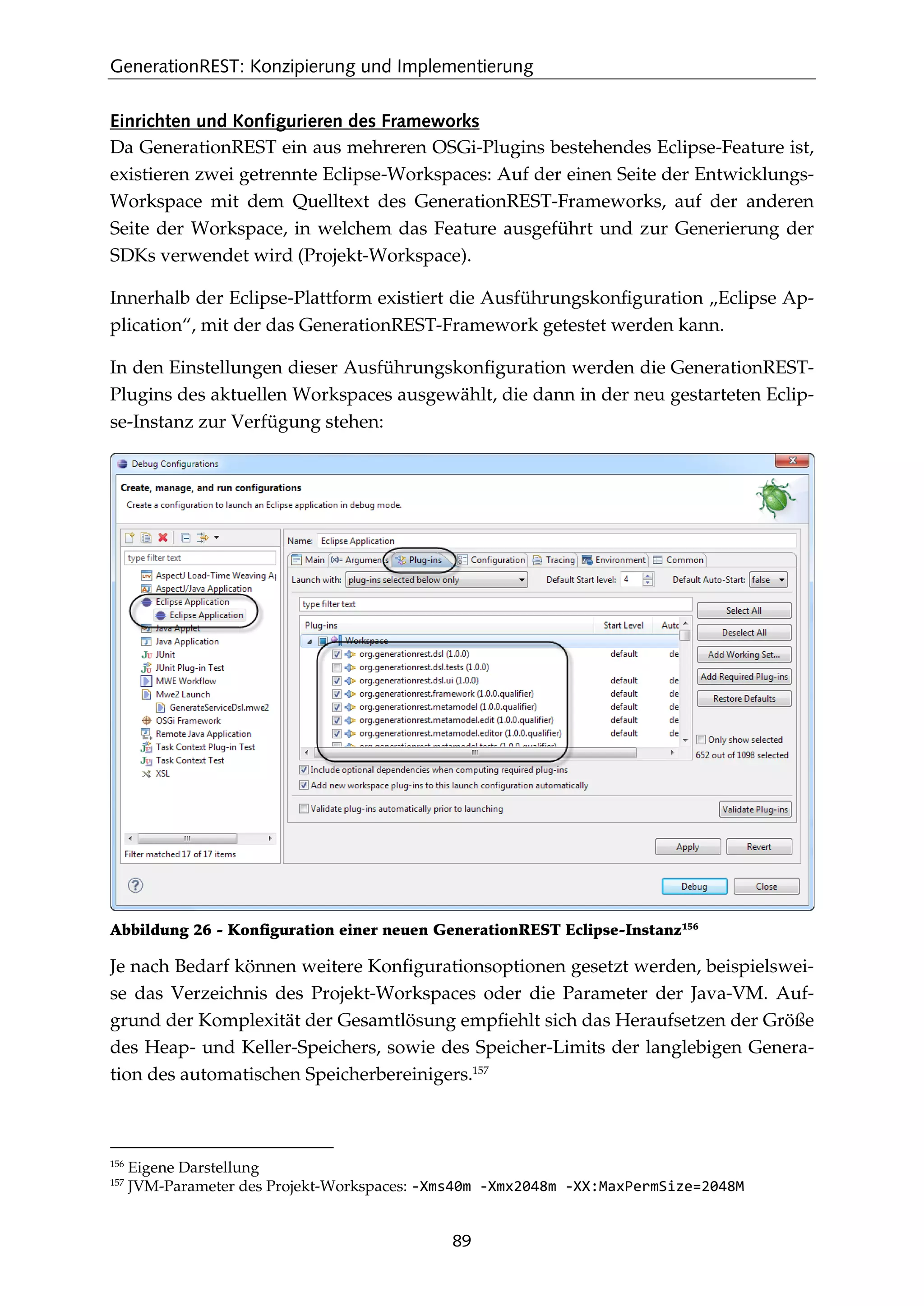 GenerationREST: Konzipierung und Implementierung
89
Einrichten und Konfigurieren des Frameworks
Da GenerationREST ein aus mehreren OSGi-Plugins bestehendes Eclipse-Feature ist,
existieren zwei getrennte Eclipse-Workspaces: Auf der einen Seite der Entwicklungs-
Workspace mit dem Quelltext des GenerationREST-Frameworks, auf der anderen
Seite der Workspace, in welchem das Feature ausgeführt und zur Generierung der
SDKs verwendet wird (Projekt-Workspace).
Innerhalb der Eclipse-Plattform existiert die Ausführungskonﬁguration „Eclipse Ap-
plication“, mit der das GenerationREST-Framework getestet werden kann.
In den Einstellungen dieser Ausführungskonﬁguration werden die GenerationREST-
Plugins des aktuellen Workspaces ausgewählt, die dann in der neu gestarteten Eclip-
se-Instanz zur Verfügung stehen:
Abbildung 26 - Konﬁguration einer neuen GenerationREST Eclipse-Instanz156
Je nach Bedarf können weitere Konﬁgurationsoptionen gesetzt werden, beispielswei-
se das Verzeichnis des Projekt-Workspaces oder die Parameter der Java-VM. Auf-
grund der Komplexität der Gesamtlösung empﬁehlt sich das Heraufsetzen der Größe
des Heap- und Keller-Speichers, sowie des Speicher-Limits der langlebigen Genera-
tion des automatischen Speicherbereinigers.157
156
Eigene Darstellung
157
JVM-Parameter des Projekt-Workspaces: -Xms40m -Xmx2048m -XX:MaxPermSize=2048M
 