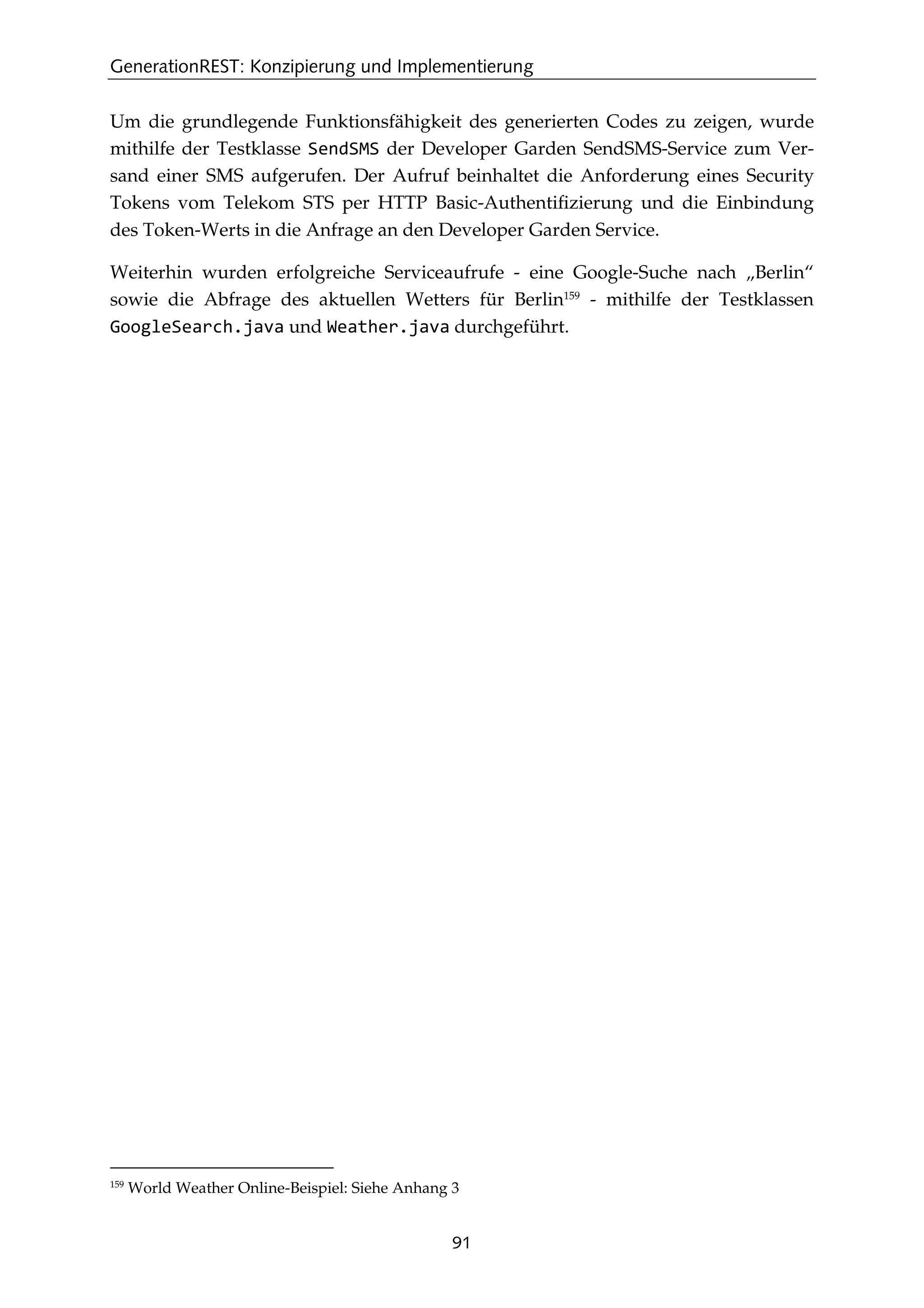 GenerationREST: Konzipierung und Implementierung
91
Um die grundlegende Funktionsfähigkeit des generierten Codes zu zeigen, wurde
mithilfe der Testklasse SendSMS der Developer Garden SendSMS-Service zum Ver-
sand einer SMS aufgerufen. Der Aufruf beinhaltet die Anforderung eines Security
Tokens vom Telekom STS per HTTP Basic-Authentiﬁzierung und die Einbindung
des Token-Werts in die Anfrage an den Developer Garden Service.
Weiterhin wurden erfolgreiche Serviceaufrufe - eine Google-Suche nach „Berlin“
sowie die Abfrage des aktuellen Wetters für Berlin159
- mithilfe der Testklassen
GoogleSearch.java und Weather.java durchgeführt.
159
World Weather Online-Beispiel: Siehe Anhang 3
 