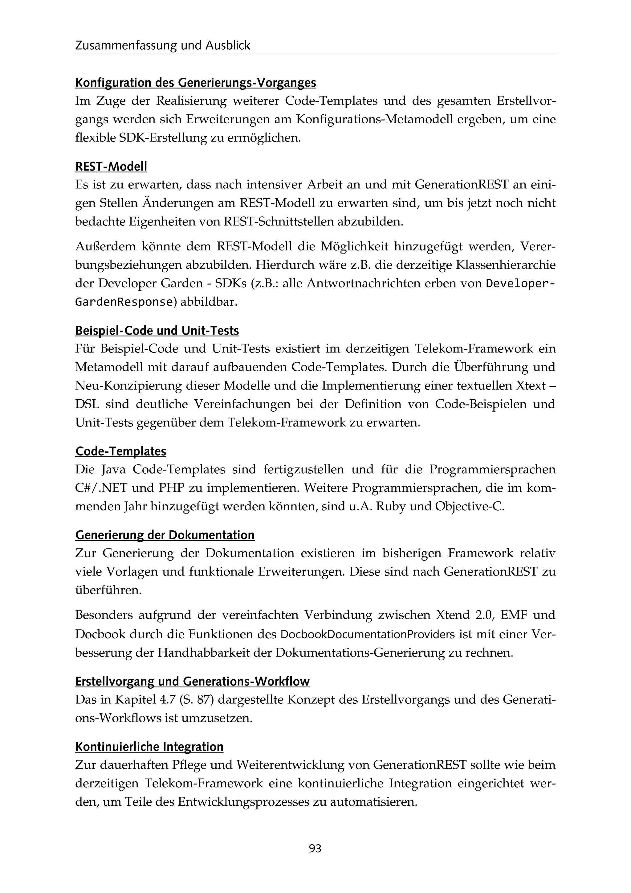 Zusammenfassung und Ausblick
93
Konfiguration des Generierungs-Vorganges
Im Zuge der Realisierung weiterer Code-Templates und des gesamten Erstellvor-
gangs werden sich Erweiterungen am Konﬁgurations-Metamodell ergeben, um eine
ﬂexible SDK-Erstellung zu ermöglichen.
REST-Modell
Es ist zu erwarten, dass nach intensiver Arbeit an und mit GenerationREST an eini-
gen Stellen Änderungen am REST-Modell zu erwarten sind, um bis jetzt noch nicht
bedachte Eigenheiten von REST-Schnittstellen abzubilden.
Außerdem könnte dem REST-Modell die Möglichkeit hinzugefügt werden, Verer-
bungsbeziehungen abzubilden. Hierdurch wäre z.B. die derzeitige Klassenhierarchie
der Developer Garden - SDKs (z.B.: alle Antwortnachrichten erben von Developer-
GardenResponse) abbildbar.
Beispiel-Code und Unit-Tests
Für Beispiel-Code und Unit-Tests existiert im derzeitigen Telekom-Framework ein
Metamodell mit darauf aufbauenden Code-Templates. Durch die Überführung und
Neu-Konzipierung dieser Modelle und die Implementierung einer textuellen Xtext –
DSL sind deutliche Vereinfachungen bei der Deﬁnition von Code-Beispielen und
Unit-Tests gegenüber dem Telekom-Framework zu erwarten.
Code-Templates
Die Java Code-Templates sind fertigzustellen und für die Programmiersprachen
C#/.NET und PHP zu implementieren. Weitere Programmiersprachen, die im kom-
menden Jahr hinzugefügt werden könnten, sind u.A. Ruby und Objective-C.
Generierung der Dokumentation
Zur Generierung der Dokumentation existieren im bisherigen Framework relativ
viele Vorlagen und funktionale Erweiterungen. Diese sind nach GenerationREST zu
überführen.
Besonders aufgrund der vereinfachten Verbindung zwischen Xtend 2.0, EMF und
Docbook durch die Funktionen des DocbookDocumentationProviders ist mit einer Ver-
besserung der Handhabbarkeit der Dokumentations-Generierung zu rechnen.
Erstellvorgang und Generations-Workflow
Das in Kapitel 4.7 (S. 87) dargestellte Konzept des Erstellvorgangs und des Generati-
ons-Workﬂows ist umzusetzen.
Kontinuierliche Integration
Zur dauerhaften Pﬂege und Weiterentwicklung von GenerationREST sollte wie beim
derzeitigen Telekom-Framework eine kontinuierliche Integration eingerichtet wer-
den, um Teile des Entwicklungsprozesses zu automatisieren.
 
