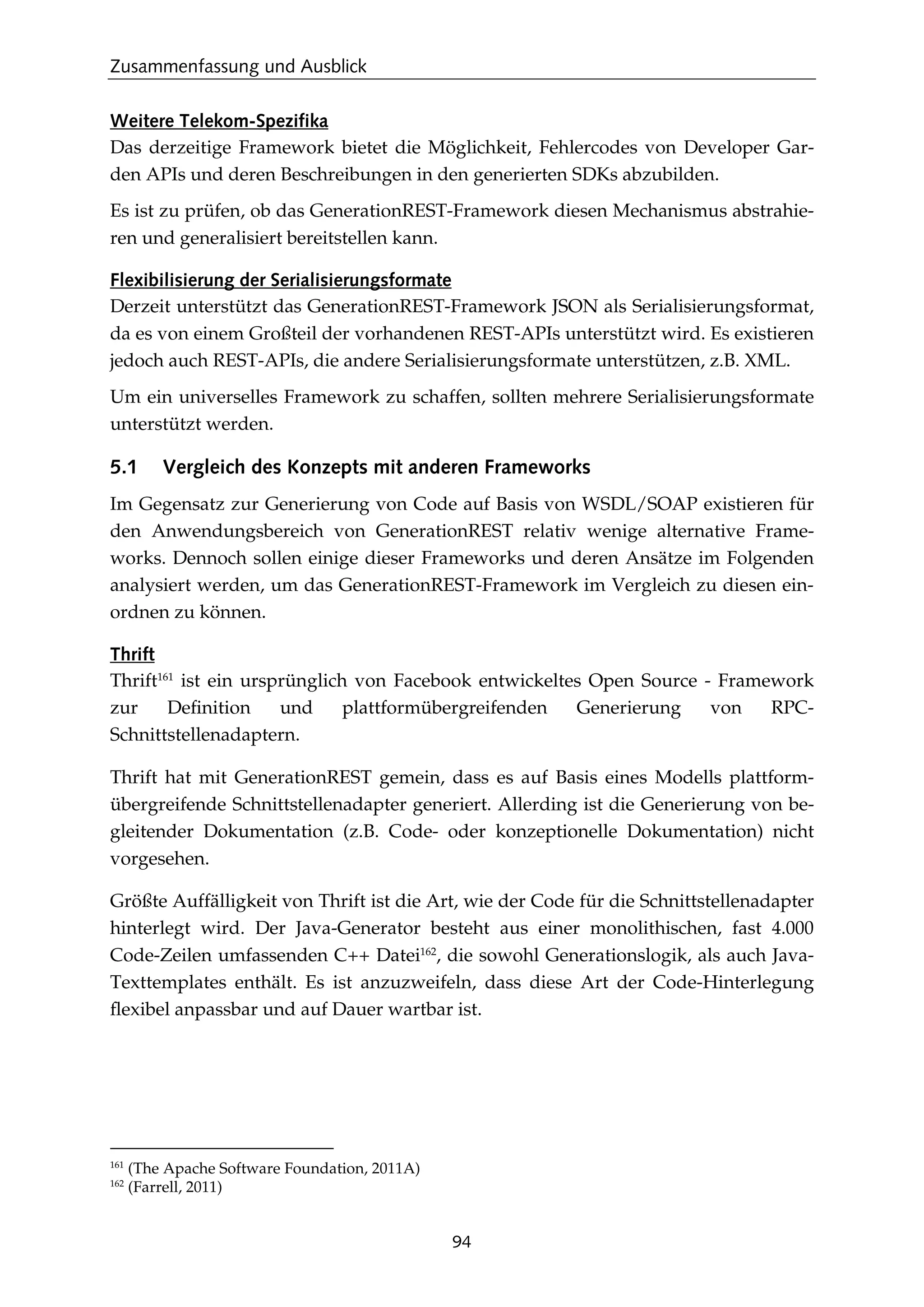 Zusammenfassung und Ausblick
94
Weitere Telekom-Spezifika
Das derzeitige Framework bietet die Möglichkeit, Fehlercodes von Developer Gar-
den APIs und deren Beschreibungen in den generierten SDKs abzubilden.
Es ist zu prüfen, ob das GenerationREST-Framework diesen Mechanismus abstrahie-
ren und generalisiert bereitstellen kann.
Flexibilisierung der Serialisierungsformate
Derzeit unterstützt das GenerationREST-Framework JSON als Serialisierungsformat,
da es von einem Großteil der vorhandenen REST-APIs unterstützt wird. Es existieren
jedoch auch REST-APIs, die andere Serialisierungsformate unterstützen, z.B. XML.
Um ein universelles Framework zu schaffen, sollten mehrere Serialisierungsformate
unterstützt werden.
5.1 Vergleich des Konzepts mit anderen Frameworks
Im Gegensatz zur Generierung von Code auf Basis von WSDL/SOAP existieren für
den Anwendungsbereich von GenerationREST relativ wenige alternative Frame-
works. Dennoch sollen einige dieser Frameworks und deren Ansätze im Folgenden
analysiert werden, um das GenerationREST-Framework im Vergleich zu diesen ein-
ordnen zu können.
Thrift
Thrift161
ist ein ursprünglich von Facebook entwickeltes Open Source - Framework
zur Deﬁnition und plattformübergreifenden Generierung von RPC-
Schnittstellenadaptern.
Thrift hat mit GenerationREST gemein, dass es auf Basis eines Modells plattform-
übergreifende Schnittstellenadapter generiert. Allerding ist die Generierung von be-
gleitender Dokumentation (z.B. Code- oder konzeptionelle Dokumentation) nicht
vorgesehen.
Größte Auffälligkeit von Thrift ist die Art, wie der Code für die Schnittstellenadapter
hinterlegt wird. Der Java-Generator besteht aus einer monolithischen, fast 4.000
Code-Zeilen umfassenden C++ Datei162
, die sowohl Generationslogik, als auch Java-
Texttemplates enthält. Es ist anzuzweifeln, dass diese Art der Code-Hinterlegung
ﬂexibel anpassbar und auf Dauer wartbar ist.
161
(The Apache Software Foundation, 2011A)
162
(Farrell, 2011)
 