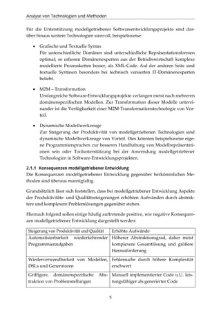 Analyse von Technologien und Methoden
5
Für die Unterstützung modellgetriebener Softwareentwicklungsprojekte sind dar-
über hinaus weitere Technologien sinnvoll, beispielsweise:
• Graﬁsche und Textuelle Syntax
Für unterschiedliche Domänen sind unterschiedliche Repräsentationsformen
optimal; so erfassen Domänenexperten aus der Betriebswirtschaft komplexe
modellierte Prozessketten besser, als XML-Code. Auf der anderen Seite sind
textuelle Syntaxen besonders bei technisch versierten IT-Domänenexperten
beliebt.
• M2M – Transformation
Umfangreiche Software-Entwicklungsprojekte verlangen meist nach mehreren
domänenspeziﬁschen Modellen. Zur Transformation dieser Modelle unterei-
nander ist die Verfügbarkeit einer M2M-Transformationstechnologie von Vor-
teil.
• Dynamische Modellwerkzeuge
Zur Steigerung der Produktivität von modellgetriebenen Technologien sind
dynamische Modellwerkzeuge von Vorteil. Dies könnten beispielsweise eige-
ne Programmiersprachen zur besseren Handhabung von Modellrepräsentati-
onen sein oder Toolunterstützung bei der Anwendung modellgetriebener
Technologien in Software-Entwicklungsprojekten.
2.1.1 Konsequenzen modellgetriebener Entwicklung
Die Konsequenzen modellgetriebener Entwicklung gegenüber herkömmlichen Me-
thoden sind überaus mannigfaltig.
Grundsätzlich lässt sich feststellen, dass bei modellgetriebener Entwicklung Aspekte
der Produktivitäts- und Qualitätssteigerungen erhöhten Aufwänden durch abstrak-
tere und komplexere Problemlösungen gegenüber stehen.
Hiernach folgend sollen einige häuﬁg auftretende positive, wie negative Konsequen-
zen modellgetriebener Entwicklung dargestellt werden:
Steigerung von Produktivität und Qualität Erhöhte Aufwände
Automatisierbarkeit wiederkehrender
Programmieraufgaben
Höherer Abstraktionsgrad, daher meist
komplexere Gesamtlösung und größere
Herausforderung
Wiederverwendbarkeit von Modellen,
DSLs und Generatoren
Fehlersuche durch höhere Komplexität
erschwert
Grifﬁgere, domänenspeziﬁsche Abs-
traktion von Problemstellungen
Manuell implementierter Code u.U. leis-
tungsfähiger als generierter Code
 