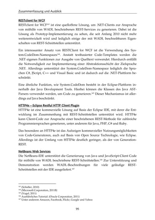 Zusammenfassung und Ausblick
95
RESTclient for WCF
RESTclient for WCF163
ist eine quelloffene Lösung, um .NET-Clients zur Ansprache
von mithilfe von WADL beschriebenen REST-Services zu generieren. Dabei ist die
Lösung als Prototyp-Implementierung zu sehen, die seit Anfang 2010 nicht mehr
weiterentwickelt wird und lediglich einige der mit WADL beschreibbaren Eigen-
schaften von REST-Schnittstellen unterstützt.
Ein interessanter Ansatz von RESTClient for WCF ist die Verwendung des Sys-
tem.CodeDom-Namespaces164
. Anstatt textbasierter Code-Templates werden die
.NET eigenen Funktionen zur Ausgabe von Quelltext verwendet. Hierdurch entfällt
die Notwendigkeit zur Implementierung einer Abstraktionsschicht der Zielsprache
.NET. Allerdings unterstützt der System.CodeDom-Namespace lediglich die Spra-
chen C#, JScript, C++ und Visual Basic und ist dadurch auf die .NET-Plattform be-
schränkt.
Eine ähnliche Funktion, wie System.CodeDom besteht in der Eclipse-Plattform in-
nerhalb der Java Development Tools. Hierbei können die Klassen des Java AST-
Parsers verwendet werden, um Code zu generieren.165
Dieser Mechanismus ist aller-
dings auf Java beschränkt.
HTTP4e – Eclipse Restful HTTP Client Plugin
HTTP4e ist eine kommerzielle Lösung auf Basis der Eclipse IDE, mit derer die Ent-
wicklung im Zusammenhang mit REST-Schnittstellen unterstützt wird. HTTP4e
kann Client-Code zur Ansprache einer beschriebenen REST-Methode für zahlreiche
Programmiersprachen generieren, unter anderem für Java, PHP, C# und Ruby.
Das besondere an HTTP4e ist das Aufzeigen kommerzieller Nutzungsmöglichkeiten
von Code-Generatoren, auch auf Basis von Open Source Technologie, wie Eclipse.
Allerdings ist der Umfang von HTTP4e deutlich geringer, als der von Generation-
REST.
NetBeans Web Services
Die NetBeans-IDE unterstützt die Generierung von Java und JavaScript-Client Code
für mithilfe von WADL beschriebene REST-Schnittstellen.166
Zur Unterstützung und
Demonstration werden WADL-Beschreibungen für viele geläuﬁge REST-
Schnittstellen mit der IDE ausgeliefert.167
163
(Schidler, 2010)
164
(Microsoft Corporation, 2011B)
165
(Vogel, 2011)
166
Ausführliches Tutorial: (Oracle Corporation, 2011)
167
Unter anderem Amazon, Facebook, Flickr, Google und Yahoo
 