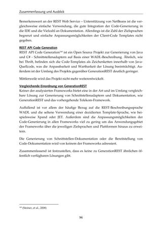 Zusammenfassung und Ausblick
96
Bemerkenswert an der REST Web Service – Unterstützung von NetBeans ist die ver-
gleichsweise einfache Verwendung, die gute Integration der Code-Generierung in
die IDE und die Vielzahl an Dokumentation. Allerdings ist die Zahl der Zielsprachen
begrenzt und einfache Anpassungsmöglichkeiten der Client-Code Templates nicht
gegeben.
REST API Code Generation
REST API Code Generation168
ist ein Open Source Projekt zur Generierung von Java
und C# - Schnittstellenadaptern auf Basis einer WADL-Beschreibung. Ähnlich, wie
bei Thrift, beﬁnden sich die Code-Templates als Zeichenketten innerhalb von Java-
Quellcode, was die Anpassbarkeit und Wartbarkeit der Lösung beeinträchtigt. Au-
ßerdem ist der Umfang des Projekts gegenüber GenerationREST deutlich geringer.
Mittlerweile wird das Projekt nicht mehr weiterentwickelt.
Vergleichende Einordnung von GenerationREST
Keiner der analysierten Frameworks bietet eine in der Art und im Umfang vergleich-
bare Lösung zur Generierung von Schnittstellenadaptern und Dokumentation, wie
GenerationREST und das vorhergehende Telekom-Framework.
Auffallend ist vor allem der häuﬁge Bezug auf die REST-Beschreibungssprache
WADL und die seltene Verwendung einer dezidierten Template-Sprache, wie bei-
spielsweise Xpand oder JET. Außerdem sind die Anpassungsmöglichkeiten der
Code-Generierung in allen Frameworks viel zu gering um das Anwendungsgebiet
der Frameworks über die jeweiligen Zielsprachen und Plattformen hinaus zu erwei-
tern.
Die Generierung von Schnittstellen-Dokumentation oder die Bereitstellung von
Code-Dokumentation wird von keinem der Frameworks adressiert.
Zusammenfassend ist festzustellen, dass es keine zu GenerationREST ähnlichen öf-
fentlich verfügbaren Lösungen gibt.
168
(Steiner, et al., 2008)
 