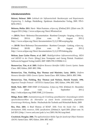 Literaturverzeichnis
xi
Literaturverzeichnis
Balzert, Helmut. 2009. Lehrbuch der Softwaretechnik: Basiskonzepte und Requirements
Engineering. 3. Auﬂage. Heidelberg : Spektrum Akademischer Verlag, 2009. 978-3-
8274-1705-3.
Behrens, Heiko. 2011. Xtext - Main Features. eclipse.org. [Online] 2011. [Zitat vom: 29.
August 2011.] http://www.eclipse.org/Xtext/#FeatureList.
—. 2011A. Xtext - Reference Documentation - Runtime Concepts - Scoping. eclipse.org.
[Online] 2011A. [Zitat vom: 29. August 2011.]
http://www.eclipse.org/Xtext/documentation/2_0_0/080-scoping.php.
—. 2011B. Xtext Reference Documentation - Runtime Concepts - Linking. eclipse.org.
[Online] 2011B. [Zitat vom: 29. August 2011.]
http://www.eclipse.org/Xtext/documentation/2_0_0/070-linking.php.
Beltran, Juan Carlos Flores, et al. 2007. Modellgetriebene Softwareentwicklung. MDA
und MDSD in der Praxis. [Hrsg.] Jens Trompeter und Georg Pietrek. Frankfurt :
Software & Support Verlag GmbH, 2007. ISBN 978-3-939084-11-2.
Berners-Lee, Tim, et al. 2005. Uniform Resource Identiﬁer (URI): Generic Syntax. Santa
Clara : RFC-Editor, 2005. RFC-3986.
Berners-Lee, Tim, Fielding, Roy Thomas und Masinter, Larry. 2005A. Uniform
Resource Identiﬁer (URI): Generic Syntax. Santa Clara : RFC-Editor, 2005A. RFC-3986.
Berners-Lee, Tim, Fielding, Roy Thomas und Nielsen, Henrik Frystyk. 1996.
Hypertext Transfer Protocol -- HTTP/1.0. Santa Clara : RFC-Editor, 1996. RFC-1945.
Boldt, Nick. 2007. EMF/EMF 2.3/Generics. Eclipse.org Wiki. [Online] 21. Dezember
2007. [Zitat vom: 2. September 2011.]
http://wiki.eclipse.org/EMF/EMF_2.3/Generics.
Böttge, René. 2009. Automatisierung der Erstellung sprachbasierter Anwendungen mittels
openArchitectureWare als Alternative zu einem bereits existierenden, proprietären
Generierungs-Werkzeug. Berlin : Hochschule für Technik und Wirtschaft Berlin, 2009.
Box, Don. 2001. A Brief History of SOAP. XML From the Inside Out -- XML
development, XML resources, XML speciﬁcations. [Online] 4. April 2001. [Zitat vom: 14.
Juli 2011.] http://www.xml.com/pub/a/ws/2001/04/04/soap.html.
Crockford, Douglas. 2006. The application/json Media Type for JavaScript Object Notation
(JSON). Santa Clara : RFC-Editor, 2006. RFC-4627.
 