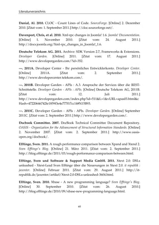 Literaturverzeichnis
xii
Danial, Al. 2010. CLOC - Count Lines of Code. SourceForge. [Online] 2. Dezember
2010. [Zitat vom: 1. September 2011.] http://cloc.sourceforge.net/.
Davenport, Chris, et al. 2010. Xml-rpc changes in Joomla! 1.6. Joomla! Documentation.
[Online] 1. November 2010. [Zitat vom: 24. August 2011.]
http://docs.joomla.org/Xml-rpc_changes_in_Joomla!_1.6.
Deutsche Telekom AG. 2011. Archive: SDK Version 2.7, Frameworks & Extensions.
Developer Garden. [Online] 2011. [Zitat vom: 17. August 2011.]
http://www.developergarden.com/?id=352.
—. 2011A. Developer Center - Ihr persönliches Entwicklerkonto. Developer Center.
[Online] 2011A. [Zitat vom: 2. September 2011.]
http://www.developercenter.telekom.com/.
—. 2011B. Developer Garden - APIs : A.3. Ansprache der Services über die REST-
Schnittstelle. Developer Garden - APIs : APIs. [Online] Deutsche Telekom AG, 2011B.
[Zitat vom: 12. Juli 2011.]
http://www.developergarden.com/index.php?id=511&L=1&vURL=apas03.html&c
Hash=47220646742fe1859f3e4e777f17cc14#N15B93.
—. 2011C. Developer Garden - APIs : APIs. Developer Garden. [Online] September
2011C. [Zitat vom: 2. September 2011.] http://www.developergarden.com/.
Docbook Committee. 2007. DocBook Technical Committee Document Repository.
OASIS - Organization for the Advancement of Structured Information Standards. [Online]
2. November 2007. [Zitat vom: 2. September 2011.] http://www.oasis-
open.org/docbook/.
Efftinge, Sven. 2011. A rough performance comparison between Xpand and Xtend 2.
Sven Efftinge's Blog. [Online] 21. März 2011. [Zitat vom: 2. September 2011.]
http://blog.efftinge.de/2011/03/rough-performance-comparison-between.html.
Efftinge, Sven und Software & Support Media GmbH. 2011. Xtext 2.0: DSLs
unleashed - Xtext-Lead Sven Efftinge über die Neuerungen in Xtext 2.0. it republik :
jaxenter. [Online] Februar 2011. [Zitat vom: 29. August 2011.] http://it-
republik.de/jaxenter/artikel/Xtext-2.0-DSLs-unleashed-3604.html.
Efftinge, Sven. 2010. Xbase - A new programming language? Sven Efftinge's Blog.
[Online] 30. September 2010. [Zitat vom: 26. August 2010.]
http://blog.efftinge.de/2010/09/xbase-new-programming-language.html.
 