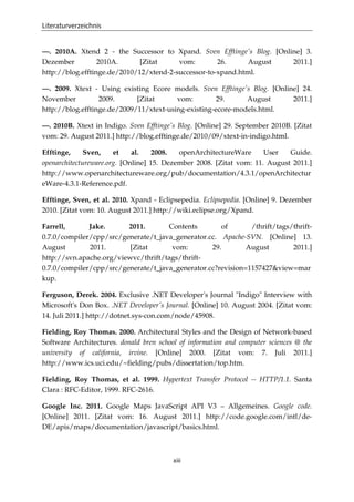 Literaturverzeichnis
xiii
—. 2010A. Xtend 2 - the Successor to Xpand. Sven Efftinge's Blog. [Online] 3.
Dezember 2010A. [Zitat vom: 26. August 2011.]
http://blog.efftinge.de/2010/12/xtend-2-successor-to-xpand.html.
—. 2009. Xtext - Using existing Ecore models. Sven Efftinge's Blog. [Online] 24.
November 2009. [Zitat vom: 29. August 2011.]
http://blog.efftinge.de/2009/11/xtext-using-existing-ecore-models.html.
—. 2010B. Xtext in Indigo. Sven Efftinge's Blog. [Online] 29. September 2010B. [Zitat
vom: 29. August 2011.] http://blog.efftinge.de/2010/09/xtext-in-indigo.html.
Efftinge, Sven, et al. 2008. openArchitectureWare User Guide.
openarchitectureware.org. [Online] 15. Dezember 2008. [Zitat vom: 11. August 2011.]
http://www.openarchitectureware.org/pub/documentation/4.3.1/openArchitectur
eWare-4.3.1-Reference.pdf.
Efftinge, Sven, et al. 2010. Xpand - Eclipsepedia. Eclipsepedia. [Online] 9. Dezember
2010. [Zitat vom: 10. August 2011.] http://wiki.eclipse.org/Xpand.
Farrell, Jake. 2011. Contents of /thrift/tags/thrift-
0.7.0/compiler/cpp/src/generate/t_java_generator.cc. Apache-SVN. [Online] 13.
August 2011. [Zitat vom: 29. August 2011.]
http://svn.apache.org/viewvc/thrift/tags/thrift-
0.7.0/compiler/cpp/src/generate/t_java_generator.cc?revision=1157427&view=mar
kup.
Ferguson, Derek. 2004. Exclusive .NET Developer's Journal "Indigo" Interview with
Microsoft's Don Box. .NET Developer's Journal. [Online] 10. August 2004. [Zitat vom:
14. Juli 2011.] http://dotnet.sys-con.com/node/45908.
Fielding, Roy Thomas. 2000. Architectural Styles and the Design of Network-based
Software Architectures. donald bren school of information and computer sciences @ the
university of california, irvine. [Online] 2000. [Zitat vom: 7. Juli 2011.]
http://www.ics.uci.edu/~ﬁelding/pubs/dissertation/top.htm.
Fielding, Roy Thomas, et al. 1999. Hypertext Transfer Protocol -- HTTP/1.1. Santa
Clara : RFC-Editor, 1999. RFC-2616.
Google Inc. 2011. Google Maps JavaScript API V3 – Allgemeines. Google code.
[Online] 2011. [Zitat vom: 16. August 2011.] http://code.google.com/intl/de-
DE/apis/maps/documentation/javascript/basics.html.
 