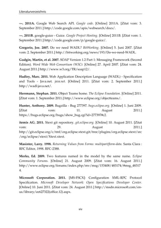 Literaturverzeichnis
xiv
—. 2011A. Google Web Search API. Google code. [Online] 2011A. [Zitat vom: 3.
September 2011.] http://code.google.com/apis/websearch/docs/.
—. 2011B. google-guice - Guice. Google Project Hosting. [Online] 2011B. [Zitat vom: 1.
September 2011.] http://code.google.com/p/google-guice/.
Gregorio, Joe. 2007. Do we need WADL? BitWorking. [Online] 5. Juni 2007. [Zitat
vom: 2. September 2011.] http://bitworking.org/news/193/Do-we-need-WADL.
Gudgin, Martin, et al. 2007. SOAP Version 1.2 Part 1: Messaging Framework (Second
Edition). Word Wide Web Consortium (W3C). [Online] 27. April 2007. [Zitat vom: 24.
August 2011.] http://www.w3.org/TR/soap12/.
Hadley, Marc. 2011. Web Application Description Language (WADL) - Speciﬁcation
and Tools - Java.net. java.net. [Online] 2011. [Zitat vom: 2. September 2011.]
http://wadl.java.net/.
Herrmann, Stephan. 2011. Object Teams home. The Eclipse Foundation. [Online] 2011.
[Zitat vom: 1. September 2011.] http://www.eclipse.org/objectteams/.
Hunter, Anthony. 2009. Bugzilla - Bug 277397. bugs.eclipse.org. [Online] 1. Juni 2009.
[Zitat vom: 11. August 2011.]
https://bugs.eclipse.org/bugs/show_bug.cgi?id=277397#c2.
itemis AG. 2011. Xtext git repository. git.eclipse.org. [Online] 10. August 2011. [Zitat
vom: 29. August 2011.]
http://git.eclipse.org/c/tmf/org.eclipse.xtext.git/tree/plugins/org.eclipse.xtext/src
/org/eclipse/xtext/Xtext.xtext.
Masinter, Larry. 1998. Returning Values from Forms: multipart/form-data. Santa Clara :
RFC Editor, 1998. RFC-2388.
Merks, Ed. 2009. Two features named in the model by the same name. Eclipse
Community Forums. [Online] 21. August 2009. [Zitat vom: 16. August 2011.]
http://www.eclipse.org/forums/index.php/mv/msg/153408/483174/#msg_48317
4.
Microsoft Corporation. 2011. [MS-FSCX]: Conﬁguration XML-RPC Protocol
Speciﬁcation. Microsoft Developer Network: Open Speciﬁcations Developer Center.
[Online] 10. Juni 2011. [Zitat vom: 24. August 2011.] http://msdn.microsoft.com/en-
us/library/ee627322(ofﬁce.12).aspx.
 