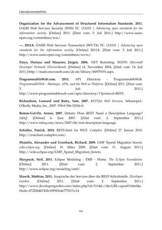 Literaturverzeichnis
xvi
Organization for the Advancement of Structured Information Standards. 2011.
OASIS Web Services Security (WSS) TC. OASIS | Advancing open standards for the
information society. [Online] 2011. [Zitat vom: 5. Juli 2011.] http://www.oasis-
open.org/committees/wss/.
—. 2011A. OASIS Web Services Transaction (WS-TX) TC. OASIS | Advancing open
standards for the information society. [Online] 2011A. [Zitat vom: 5. Juli 2011.]
http://www.oasis-open.org/committees/ws-tx/.
Parys, Dariusz und Mauerer, Jürgen. 2004. .NET Remoting. MSDN: Microsoft
Developer Network (Deutschland). [Online] 14. November 2004. [Zitat vom: 14. Juli
2011.] http://msdn.microsoft.com/de-de/library/bb979191.aspx.
ProgrammableWeb.com. 2011. API Directory - ProgrammableWeb.
ProgrammableWeb - Mashups, APIs, and the Web as Platform. [Online] 2011. [Zitat vom:
5. Juli 2011.]
http://www.programmableweb.com/apis/directory/1?protocol=REST.
Richardson, Leonard und Ruby, Sam. 2007. RESTful Web Services. Sebastopol :
O'Reilly Media, Inc., 2007. 978-0-596-52926-0.
Rotem-Gal-Oz, Arnon. 2007. Debate: Does REST Need a Description Language?
InfoQ. [Online] 6. Juni 2007. [Zitat vom: 2. September 2011.]
http://www.infoq.com/news/2007/06/rest-description-language.
Schidler, Patrick. 2010. RESTclient for WCF. Codeplex. [Online] 27. Januar 2010.
http://restclient.codeplex.com/.
Shatalin, Alexander und Gronback, Richard. 2009. GMF Xpand Migration howto.
wiki.eclipse.org. [Online] 19. März 2009. [Zitat vom: 11. August 2011.]
http://wiki.eclipse.org/GMF_Xpand_Migration_howto.
Skrypuch, Neil. 2011. Eclipse Modeling - EMF - Home. The Eclipse Foundation.
[Online] 2011. [Zitat vom: 2. September 2011.]
http://www.eclipse.org/modeling/emf/.
Slawik, Mathias. 2011. Ansprache der Services über die REST-Schnittstelle. Developer
Garden. [Online] 2011. [Zitat vom: 2. September 2011.]
http://www.developergarden.com/index.php?id=511&L=1&vURL=apas03.html&c
Hash=47220646742fe1859f3e4e777f17cc14.
 