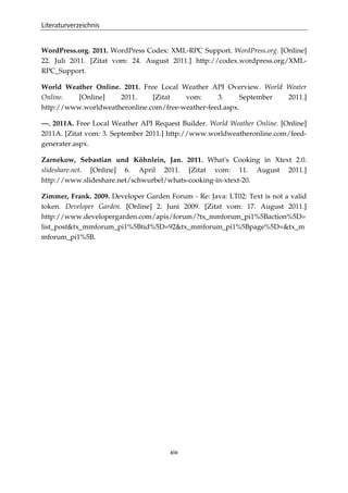 Literaturverzeichnis
xix
WordPress.org. 2011. WordPress Codex: XML-RPC Support. WordPress.org. [Online]
22. Juli 2011. [Zitat vom: 24. August 2011.] http://codex.wordpress.org/XML-
RPC_Support.
World Weather Online. 2011. Free Local Weather API Overview. World Weater
Online. [Online] 2011. [Zitat vom: 3. September 2011.]
http://www.worldweatheronline.com/free-weather-feed.aspx.
—. 2011A. Free Local Weather API Request Builder. World Weather Online. [Online]
2011A. [Zitat vom: 3. September 2011.] http://www.worldweatheronline.com/feed-
generater.aspx.
Zarnekow, Sebastian und Köhnlein, Jan. 2011. What's Cooking in Xtext 2.0.
slideshare.net. [Online] 6. April 2011. [Zitat vom: 11. August 2011.]
http://www.slideshare.net/schwurbel/whats-cooking-in-xtext-20.
Zimmer, Frank. 2009. Developer Garden Forum - Re: Java: LT02: Text is not a valid
token. Developer Garden. [Online] 2. Juni 2009. [Zitat vom: 17. August 2011.]
http://www.developergarden.com/apis/forum/?tx_mmforum_pi1%5Baction%5D=
list_post&tx_mmforum_pi1%5Btid%5D=92&tx_mmforum_pi1%5Bpage%5D=&tx_m
mforum_pi1%5B.
 