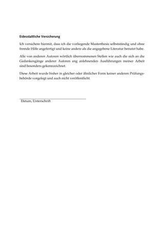 Eidesstattliche Versicherung
Ich versichere hiermit, dass ich die vorliegende Masterthesis selbstständig und ohne
fremde Hilfe angefertigt und keine andere als die angegebene Literatur benutzt habe.
Alle von anderen Autoren wörtlich übernommenen Stellen wie auch die sich an die
Gedankengänge anderer Autoren eng anlehnenden Ausführungen meiner Arbeit
sind besonders gekennzeichnet.
Diese Arbeit wurde bisher in gleicher oder ähnlicher Form keiner anderen Prüfungs-
behörde vorgelegt und auch nicht veröffentlicht.
Datum, Unterschrift
 