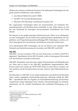Analyse von Technologien und Methoden
7
Mittlerweile existieren auf Remote Procedure Call aufbauende Technologien für eine
große Anzahl an Plattformen, unter anderem:
• Java Remote Method Invocation14
(RMI)
• Sun RPC15
für Unixoide Betriebssysteme
• Microsoft .NET Remoting16
und Remote Procedure Call17
Die vorgenannten Technologien haben die Gemeinsamkeit, auf bestimmte Pro-
grammiersprachen und Betriebssysteme beschränkt zu sein. Daher eignen sie sich
nur sehr beschränkt für heterogene Serviceorientierte Architekturen und Cloud
Dienste.
Das Internet ist das größte heterogene Rechnernetzwerk. Daher ist es naheliegend,
aus den Technologien, die das Internet hervorgebracht haben, Rückschlüsse für eine
plattform- und Programmiersprachenunabhängige RPC-Technologie zu ziehen, wel-
che in heterogenen Serviceorientierten Architekturen verwendet werden kann.
Zwei entscheidende RPC-Technologien, die das im Internet weit verbreitete HTT-
Protokoll zum Nachrichtenaustausch verwenden, sind XML-RPC und SOAP.
XML-RPC
XML-RPC18
ist eine im Sommer 1999 von einer Frühversion von SOAP („SOAP 98“)
abgeleitete19
Speziﬁkation für ein RPC-Protokoll, welche in heterogenen Netzwerken
(z.B. dem Internet) verwendet werden kann.
XML-RPC Nachrichten und Antworten stellen Prozeduraufrufe und Rückgabewerte
dar. Diese sind in einem in der XML-RPC Speziﬁkation festgeschriebenen XML-
Format codiert und werden per HTTP POST-Aufruf an einen Server versandt, wel-
cher synchron auf die Prozeduraufrufe mit einer Antwort- oder Fehlernachricht rea-
giert.
Das Besondere an XML-RPC ist die simpel strukturierte und dadurch für Menschen
relativ einfach zugängliche Nachrichtenformatierung. Allerdings enthält die XML-
RPC – Speziﬁkation über die Angaben zur Nachrichtenformatierung und Serialisie-
rungsformate einiger Datentypen keine Ansätze, Herausforderungen im Unterneh-
menseinsatz, wie z.B. verteilte Transaktionen oder verlässliche Übertragung, zu lö-
sen.
14
(Oracle Corporation, 2010)
15
(Sun Microsystems, Inc., 1988) und (Srinivasan, 1995)
16
(Parys, et al., 2004)
17
(Microsoft Corporation, 2011A)
18
(Winer, 1999)
19
(Box, 2001)
 