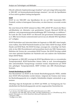 Analyse von Technologien und Methoden
8
Obwohl zahlreiche Implementierungen bestehen20
und auch einige Softwareproduk-
te XML-RPC als Kommunikationstechnologie einsetzen21
, hat sich die Speziﬁkation
in Praxi nicht in großem Umfang durchgesetzt.
SOAP
SOAP ist wie XML-RPC eine Speziﬁkation für ein auf XML basierendes RPC-
Protokoll, welches in heterogenen Netzwerken, wie dem Internet, verwendet werden
kann.
Der erste Entwurf für SOAP entstand im März 1998 („SOAP 98“) durch drei Micro-
soft-Mitarbeiter als Alternative zum gescheiterten Versuch, Microsoft DCOM als
plattform- und programmiersprachenunabhängige RPC-Technologie zu etablieren.22
Im Laufe der Zeit wurde SOAP von Microsoft und gewonnenen Industriepartnern
(u.A. IBM, Sun & Oracle) weiterentwickelt und ist nun als ofﬁzielle W3C Speziﬁkati-
on23
verfügbar.
SOAP-Nachrichten und Antworten haben im Gegensatz zu XML-RPC einen komple-
xeren Aufbau. Eine SOAP-Nachricht besteht aus drei Teilen: SOAP Envelope, SOAP
Header und SOAP Body. Der SOAP Envelope, sozusagen der „Umschlag“ der Nach-
richt, ist das XML-Wurzelelement und kennzeichnet durch eine XML Namensraum-
Deﬁnition die Version der verwendeten SOAP-Version. Der SOAP Envelope enthält
zum einen optionale Kopfdaten der Nachricht und zum anderen den Nachrichten-
körper (SOAP Body).
Im Gegensatz zu XML-RPC erzwingt die SOAP-Speziﬁkation kein zu verwendendes
Transportprotokoll. SOAP-Nachrichten können daher je nach Anwendungsgebiet
über unterschiedliche Transportwege verschickt werden, beispielsweise per HTTP
(das geläuﬁgste Transportprotokoll), SMTP (E-Mail) oder JMS (Warteschlangen-
Systeme).
Formale Beschreibung von SOAP
Eine Besonderheit von SOAP ist die formale Beschreibungssprache WSDL, mithilfe
derer SOAP-APIs beschrieben werden können. Aufgrund der Existenz einer forma-
len Beschreibungssprache ist es möglich, Schnittstellen-Adapter automatisch zu ge-
nerieren.
Allerdings trägt die Komplexität von SOAP und WSDL zur Verringerung der Ver-
ständlichkeit der Beschreibungssprache und der ausgetauschten Nachrichten bei.
20
u.A. für Java, Perl, PHP, Python und .NET, siehe (St.Laurent, et al., 2001)
21
Es existieren viele XML-RPC APIs für CMS- und Blog-Applikationen, u.A. (WordPress.org, 2011),
Joomla!: (Davenport, et al., 2010), SharePoint: (Microsoft Corporation, 2011)
22
(Ferguson, 2004)
23
(Gudgin, et al., 2007)
 