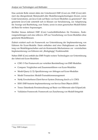 Analyse von Technologien und Methoden
14
Eine zentrale Rolle nimmt dabei der Unterbereich EMF (Core) ein: EMF (Core) deﬁ-
niert das übergreifende Metamodell aller Modellierungstechnologien (Ecore), sowie
Code-Generatoren, um Java-Code auf Basis von Ecore-Modellen zu generieren39
. Der
generierte Java-Code unterteilt sich in Klassen zur Serialisierung, zur Adaptierung
für Anzeige und Bearbeitung, zum Testen, sowie in einen generischen Modell-Editor
als Basis für weitere Anpassungen.
Darüber hinaus deﬁniert EMF (Core) Laufzeitbibliotheken für Persistenz, Ände-
rungsmeldungen und eine reﬂexive API zur Verarbeitung von Ecore-Modellen ohne
generierte Modellklassen.
Zuletzt existiert auch ein Framework zur Unterstützung der Implementierung von
Editoren für Ecore-Modelle. Darin enthalten sind etwa Dialogklassen zur Bearbei-
tung von Modelleigenschaften und ein Kommando-Mechanismus zur vereinfachten
Implementierung von Editoren mit „Rückgängig“-Funktionalität.
Neben EMF (Core) enthält das EMF-Projekt weitere Technologien zur Unterstützung
der Arbeit mit Ecore-Modellen:
• CDO: 3-Tier Framework zur verteilten Bereitstellung von EMF-Modellen
• Compare: Vergleichen und Zusammenführen von Ecore-Modellen
• Model Query (1/2): Speziﬁzierung von Abfragen auf Ecore-Modellen
• Model Transaction: Modell-Transaktionsmanagement
• Net4j: Erweiterbares Client-Server System (Nutzung durch u.A. CDO)
• SDO: EMF-basierte Implementierung von Service Data Objects (SDO)
• Teneo: Datenbank-Persistenzlösung auf Basis von Hibernate oder EclipseLink
• Validation Framework: Framework zur Zusicherung von Modell-Integrität
39
Sog.: EMF.Codegen
 