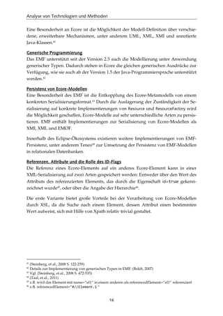 Analyse von Technologien und Methoden
16
Eine Besonderheit an Ecore ist die Möglichkeit der Modell-Deﬁnition über verschie-
dene, erweiterbare Mechanismen, unter anderem UML, XML, XMI und annotierte
Java-Klassen.41
Generische Programmierung
Das EMF unterstützt seit der Version 2.3 auch die Modellierung unter Anwendung
generischer Typen. Dadurch stehen in Ecore die gleichen generischen Ausdrücke zur
Verfügung, wie sie auch ab der Version 1.5 der Java-Programmiersprache unterstützt
werden.42
Persistenz von Ecore-Modellen
Eine Besonderheit des EMF ist die Entkopplung des Ecore-Metamodells von einem
konkreten Serialisierungsformat.43
Durch die Auslagerung der Zuständigkeit der Se-
rialisierung auf konkrete Implementierungen von Resource und ResourceFactory wird
die Möglichkeit geschaffen, Ecore-Modelle auf sehr unterschiedliche Arten zu persis-
tieren. EMF enthält Implementierungen zur Serialisierung von Ecore-Modellen als
XMI, XML und EMOF.
Innerhalb des Eclipse-Ökosystems existieren weitere Implementierungen von EMF-
Persistenz, unter anderem Teneo44
zur Umsetzung der Persistenz von EMF-Modellen
in relationalen Datenbanken.
Referenzen, Attribute und die Rolle des ID-Flags
Die Referenz eines Ecore-Elements auf ein anderes Ecore-Element kann in einer
XML-Serialisierung auf zwei Arten gespeichert werden: Entweder über den Wert des
Attributs des referenzierten Elements, das durch die Eigenschaft id=true gekenn-
zeichnet wurde45
, oder über die Angabe der Hierarchie46
.
Die erste Variante bietet große Vorteile bei der Verarbeitung von Ecore-Modellen
durch XSL, da die Suche nach einem Element, dessen Attribut einen bestimmten
Wert aufweist, sich mit Hilfe von Xpath relativ trivial gestaltet.
41
(Steinberg, et al., 2008 S. 122-259)
42
Details zur Implementierung von generischen Typen in EMF: (Boldt, 2007)
43
Vgl. (Steinberg, et al., 2008 S. 472-535)
44
(Taal, et al., 2011)
45
z.B. wird das Element mit name=“el1“ in einem anderen als referencedElement=“el1“ referenziert
46
z.B. referencedElement=“#//Element.1 “
 