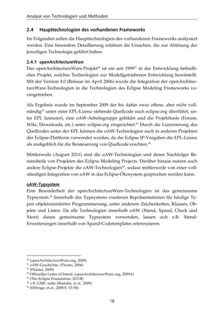 Analyse von Technologien und Methoden
18
2.4 Haupttechnologien des vorhandenen Frameworks
Im Folgenden sollen die Haupttechnologien des vorhandenen Frameworks analysiert
werden. Eine besondere Detaillierung erfahren die Ursachen, die zur Ablösung der
jeweiligen Technologie geführt haben.
2.4.1 openArchitectureWare
Das openArchitectureWare-Projekt50
ist ein seit 199951
in der Entwicklung beﬁndli-
ches Projekt, welches Technologien zur Modellgetriebenen Entwicklung bereitstellt.
Mit der Version 4.0 (Release im April 2006) wurde die Integration der openArchitec-
tureWare-Technologien in die Technologien des Eclipse Modeling Frameworks vo-
rangetrieben.
Als Ergebnis wurde im September 2009 der bis dahin zwar offene, aber nicht voll-
ständig52
unter einer EPL-Lizenz stehende Quellcode nach eclipse.org überführt, un-
ter EPL lizenziert, eine oAW-Arbeitsgruppe gebildet und die Projekttools (Forum,
Wiki, Downloads, etc.) unter eclipse.org eingerichtet.53
Durch die Lizenzierung des
Quellcodes unter der EPL können die oAW-Technologien auch in anderen Projekten
der Eclipse-Plattform verwendet werden, da die Eclipse IP-Vorgaben die EPL-Lizenz
als maßgeblich für die Beisteuerung von Quellcode erachten.54
Mittlerweile (August 2011) sind die oAW-Technologien und deren Nachfolger Be-
standteile von Projekten des Eclipse Modeling Projects. Darüber hinaus nutzen auch
andere Eclipse-Projekte die oAW-Technologien55
, sodass mittlerweile von einer voll-
ständigen Integration von oAW in das Eclipse-Ökosystem gesprochen werden kann.
oAW-Typsystem
Eine Besonderheit der openArchitectureWare-Technologien ist das gemeinsame
Typsystem.56
Innerhalb des Typsystems existieren Repräsentationen für häuﬁge Ty-
pen objektorientierter Programmierung, unter anderem Zeichenketten, Klassen, Ob-
jekte und Listen. Da alle Technologien innerhalb oAW (Xtend, Xpand, Check und
Xtext) dieses gemeinsame Typsystem verwenden, lassen sich z.B. Xtend-
Erweiterungen innerhalb von Xpand-Codetemplates referenzieren.
50
(openArchitectureWare.org, 2009)
51
oAW-Geschichte: (Thoms, 2006)
52
(Hunter, 2009)
53
Ofﬁzieller Letter of Intent: (openArchitectureWare.org, 2009A)
54
(The Eclipse Foundation, 2011B)
55
z.B. GMF, siehe (Shatalin, et al., 2009)
56
(Efftinge, et al., 2008 S. 53-58)
 