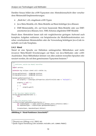 Analyse von Technologien und Methoden
19
Darüber hinaus bildet das oAW-Typsystem eine Abstraktionsschicht über verschie-
dene Metamodell-Implementierungen:
• „Built-Ins“, d.h. eingebaute oAW-Typen
• Java Meta-Modelle, d.h. Meta-Modelle auf Basis beliebiger Java-Klassen
• EMF-Metamodelle, d.h. auf Ecore basierende Meta-Modelle oder aus EMF-
annotierten Java-Klassen, bzw. XML-Schemas abgeleitete EMF-Modelle
Durch diese Abstraktion lassen sich mit vergleichsweise geringem Aufwand auch
komplexe Aufgaben realisieren, wie beispielsweise die Modelltransformation zwi-
schen verschiedenen Metamodellen oder die Verwendung beliebigem Java-Code in-
nerhalb von Code-Templates.
2.4.2 Xtend
Xtend ist eine Sprache zur Deﬁnition umfangreicher Bibliotheken und nicht-
invasiver Meta-Modell Erweiterungen auf Basis von Java-Methoden oder oAW-
Ausdrücken. Diese Bibliotheken können von allen anderen textuellen Sprachen refe-
renziert werden, die auf dem gemeinsamen Typsystem basieren.57
/**
* Funktionen, welche das Modell betreffen
*/
import service;
extension org::eclipse::xtend::util::stdlib::io;
String getPlatform() : GLOBALVAR platform;
String getServices() : GLOBALVAR services;
Boolean getMultiple(Field f) :
let property = f.metaType.allProperties.selectFirst(e|e.name == "multiple") :
property == null ? (
false
) : (
property.get(f)
)
;
// Der Typ einer Sample-Variable
String getType(SampleVariable v) :
null
;
// Hole alle Response-Typen
List[ServiceType] getResponseTypes(Service s) :
let responseTypes = s.types.select(e|s.methods.return.contains(e.name)) :
let dependendTypes = responseTypes.getDependendTypes() :
{responseTypes, dependendTypes}.ﬂatten()
;
Abbildung 4 - Xtend-Funktionen (Ausschnitt)58
57
Übersetzt aus: (Efftinge, et al., 2008 S. 66)
58
Quelle: Eigene Darstellung (com.telekom.restsdks.ext.common.Model)
 