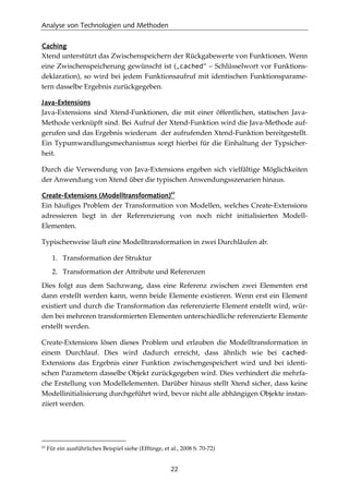 Analyse von Technologien und Methoden
22
Caching
Xtend unterstützt das Zwischenspeichern der Rückgabewerte von Funktionen. Wenn
eine Zwischenspeicherung gewünscht ist („cached“ – Schlüsselwort vor Funktions-
deklaration), so wird bei jedem Funktionsaufruf mit identischen Funktionsparame-
tern dasselbe Ergebnis zurückgegeben.
Java-Extensions
Java-Extensions sind Xtend-Funktionen, die mit einer öffentlichen, statischen Java-
Methode verknüpft sind. Bei Aufruf der Xtend-Funktion wird die Java-Methode auf-
gerufen und das Ergebnis wiederum der aufrufenden Xtend-Funktion bereitgestellt.
Ein Typumwandlungsmechanismus sorgt hierbei für die Einhaltung der Typsicher-
heit.
Durch die Verwendung von Java-Extensions ergeben sich vielfältige Möglichkeiten
der Anwendung von Xtend über die typischen Anwendungsszenarien hinaus.
Create-Extensions (Modelltransformation)
63
Ein häuﬁges Problem der Transformation von Modellen, welches Create-Extensions
adressieren liegt in der Referenzierung von noch nicht initialisierten Modell-
Elementen.
Typischerweise läuft eine Modelltransformation in zwei Durchläufen ab:
1. Transformation der Struktur
2. Transformation der Attribute und Referenzen
Dies folgt aus dem Sachzwang, dass eine Referenz zwischen zwei Elementen erst
dann erstellt werden kann, wenn beide Elemente existieren. Wenn erst ein Element
existiert und durch die Transformation das referenzierte Element erstellt wird, wür-
den bei mehreren transformierten Elementen unterschiedliche referenzierte Elemente
erstellt werden.
Create-Extensions lösen dieses Problem und erlauben die Modelltransformation in
einem Durchlauf. Dies wird dadurch erreicht, dass ähnlich wie bei cached-
Extensions das Ergebnis einer Funktion zwischengespeichert wird und bei identi-
schen Parametern dasselbe Objekt zurückgegeben wird. Dies verhindert die mehrfa-
che Erstellung von Modellelementen. Darüber hinaus stellt Xtend sicher, dass keine
Modellinitialisierung durchgeführt wird, bevor nicht alle abhängigen Objekte instan-
ziiert werden.
63
Für ein ausführliches Beispiel siehe (Efftinge, et al., 2008 S. 70-72)
 