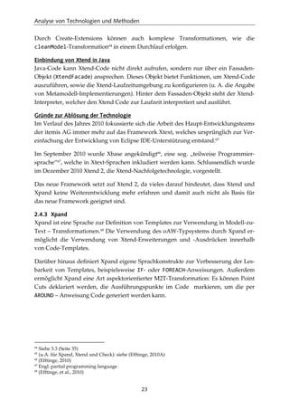 Analyse von Technologien und Methoden
23
Durch Create-Extensions können auch komplexe Transformationen, wie die
cleanModel-Transformation64
in einem Durchlauf erfolgen.
Einbindung von Xtend in Java
Java-Code kann Xtend-Code nicht direkt aufrufen, sondern nur über ein Fassaden-
Objekt (XtendFacade) ansprechen. Dieses Objekt bietet Funktionen, um Xtend-Code
auszuführen, sowie die Xtend-Laufzeitumgebung zu konﬁgurieren (u. A. die Angabe
von Metamodell-Implementierungen). Hinter dem Fassaden-Objekt steht der Xtend-
Interpreter, welcher den Xtend Code zur Laufzeit interpretiert und ausführt.
Gründe zur Ablösung der Technologie
Im Verlauf des Jahres 2010 fokussierte sich die Arbeit des Haupt-Entwicklungsteams
der itemis AG immer mehr auf das Framework Xtext, welches ursprünglich zur Ver-
einfachung der Entwicklung von Eclipse IDE-Unterstützung entstand.65
Im September 2010 wurde Xbase angekündigt66
, eine sog. „teilweise Programmier-
sprache“67
, welche in Xtext-Sprachen inkludiert werden kann. Schlussendlich wurde
im Dezember 2010 Xtend 2, die Xtend-Nachfolgetechnologie, vorgestellt.
Das neue Framework setzt auf Xtend 2, da vieles darauf hindeutet, dass Xtend und
Xpand keine Weiterentwicklung mehr erfahren und damit auch nicht als Basis für
das neue Framework geeignet sind.
2.4.3 Xpand
Xpand ist eine Sprache zur Deﬁnition von Templates zur Verwendung in Modell-zu-
Text – Transformationen.68
Die Verwendung des oAW-Typsystems durch Xpand er-
möglicht die Verwendung von Xtend-Erweiterungen und -Ausdrücken innerhalb
von Code-Templates.
Darüber hinaus deﬁniert Xpand eigene Sprachkonstrukte zur Verbesserung der Les-
barkeit von Templates, beispielsweise IF- oder FOREACH-Anweisungen. Außerdem
ermöglicht Xpand eine Art aspektorientierter M2T-Transformation: Es können Point
Cuts deklariert werden, die Ausführungspunkte im Code markieren, um die per
AROUND – Anweisung Code generiert werden kann.
64
Siehe 3.3 (Seite 35)
65
(u.A. für Xpand, Xtend und Check): siehe (Efftinge, 2010A)
66
(Efftinge, 2010)
67
Engl: partial programming language
68
(Efftinge, et al., 2010)
 