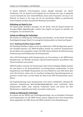 Analyse von Technologien und Methoden
24
In Xpand deﬁnierte Code-Templates nutzen dieselbe Semantik, wie Xtend-
Funktionen, d.h. ein Xpand Code-Template für ein Element des Typs A entspricht
von der Semantik her einer Xtend-Methode, deren erster Parameter vom Typ A ist.
Dadurch ist Xpand in der Lage, das für ein speziﬁsches Objekt zu generierende
Code-Template auf Basis dynamischer Bindung auszuwählen.
Einbindung von Xpand in Java
Für Xpand gelten dieselben Aussagen, wie für Xtend. Auch für Xpand existiert ein
Fassaden-Objekt (XpandFacade), welches den Zugriff auf Xpand auf dieselbe Art
ermöglicht, wie auf Xtend-Code.
Gründe zur Ablösung der Technologie
Die Gründe zur Ablösung der Technologie sind dieselben, wie für Xtend. Die Xtend-
Nachfolgetechnologie Xtend 2.0 vereinigt die Funktionalität von Xtend und Xpand.
2.4.4 Modeling Workflow Engine (MWE)
Die Modeling Workﬂow Engine ist eine per deklarativer XML-Konﬁguration gesteu-
erte Workﬂow-Sprache. Ein MWE-Workﬂow besteht aus mehreren Komponenten,
die der Reihe nach ausgeführt werden. Die XML-Syntax deﬁniert die Referenzierung,
Instanziierung und Konﬁguration der Komponenten.
Alle oAW-Technologien stellen Komponenten zur Verwendung in der MWE bereit,
beispielsweise, um Modelle einzulesen, Xpand-Transformationen auszuführen oder
Xtend-Ausdrücke anzuwenden.
MWE-Workﬂows besitzen ein Slot-Konzept: Slots können beliebige Objekte beinhal-
ten und dienen so der Kommunikation von Komponenten untereinander. So liest
beispielsweise eine Reader-Komponente ein Ecore-Modell ein und stellt dieses über
einen Slot A bereit, sodass eine im Anschluss konﬁgurierte Xpand-Komponente an-
gewiesen werden kann, auf den Inhalt des Slots A eine M2T-Transformation auszu-
führen.
Die Implementierung neuer Komponenten wird durch vordeﬁnierte, abstrakte Ba-
sisklassen, beispielsweise AbstractWorkﬂowComponent stark vereinfacht. Diese
Komponenten stellen unter anderem Funktionen bereit, mit denen der Slot-
Mechanismus vergleichsweise leicht verwendet werden kann.
Gründe zur Ablösung der Technologie
Es existiert mit der MWE2 eine Nachfolgetechnologie, die auf denselben Prinzipien
und Komponenten wie die MWE basiert, jedoch aufgrund einer Xtext basierenden
Syntax gegenüber der XML-Syntax der MWE einfacher in der Handhabung ist.
 
