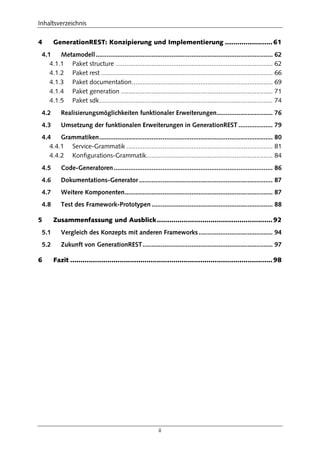 Inhaltsverzeichnis
ii
4 GenerationREST: Konzipierung und Implementierung .......................61
4.1 Metamodell.................................................................................................. 62
4.1.1 Paket structure ....................................................................................... 62
4.1.2 Paket rest ............................................................................................... 66
4.1.3 Paket documentation.............................................................................. 69
4.1.4 Paket generation .................................................................................... 71
4.1.5 Paket sdk................................................................................................ 74
4.2 Realisierungsmöglichkeiten funktionaler Erweiterungen............................... 76
4.3 Umsetzung der funktionalen Erweiterungen in GenerationREST ................... 79
4.4 Grammatiken................................................................................................ 80
4.4.1 Service-Grammatik ................................................................................. 81
4.4.2 Konfigurations-Grammatik...................................................................... 84
4.5 Code-Generatoren........................................................................................ 86
4.6 Dokumentations-Generator .......................................................................... 87
4.7 Weitere Komponenten.................................................................................. 87
4.8 Test des Framework-Prototypen ................................................................... 88
5 Zusammenfassung und Ausblick........................................................92
5.1 Vergleich des Konzepts mit anderen Frameworks......................................... 94
5.2 Zukunft von GenerationREST........................................................................ 97
6 Fazit ..................................................................................................98
 