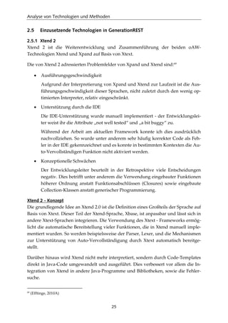 Analyse von Technologien und Methoden
25
2.5 Einzusetzende Technologien in GenerationREST
2.5.1 Xtend 2
Xtend 2 ist die Weiterentwicklung und Zusammenführung der beiden oAW-
Technologien Xtend und Xpand auf Basis von Xtext.
Die von Xtend 2 adressierten Problemfelder von Xpand und Xtend sind:69
• Ausführungsgeschwindigkeit
Aufgrund der Interpretierung von Xpand und Xtend zur Laufzeit ist die Aus-
führungsgeschwindigkeit dieser Sprachen, nicht zuletzt durch den wenig op-
timierten Interpreter, relativ eingeschränkt.
• Unterstützung durch die IDE
Die IDE-Unterstützung wurde manuell implementiert - der Entwicklungslei-
ter weist ihr die Attribute „not well tested“ und „a bit buggy“ zu.
Während der Arbeit am aktuellen Framework konnte ich dies ausdrücklich
nachvollziehen. So wurde unter anderem sehr häuﬁg korrekter Code als Feh-
ler in der IDE gekennzeichnet und es konnte in bestimmten Kontexten die Au-
to-Vervollständigen Funktion nicht aktiviert werden.
• Konzeptionelle Schwächen
Der Entwicklungsleiter beurteilt in der Retrospektive viele Entscheidungen
negativ. Dies betrifft unter anderem die Verwendung eingebauter Funktionen
höherer Ordnung anstatt Funktionsabschlüssen (Closures) sowie eingebaute
Collection-Klassen anstatt generischer Programmierung.
Xtend 2 - Konzept
Die grundlegende Idee an Xtend 2.0 ist die Deﬁnition eines Großteils der Sprache auf
Basis von Xtext. Dieser Teil der Xtend-Sprache, Xbase, ist anpassbar und lässt sich in
andere Xtext-Sprachen integrieren. Die Verwendung des Xtext - Frameworks ermög-
licht die automatische Bereitstellung vieler Funktionen, die in Xtend manuell imple-
mentiert wurden. So werden beispielsweise der Parser, Lexer, und die Mechanismen
zur Unterstützung von Auto-Vervollständigung durch Xtext automatisch bereitge-
stellt.
Darüber hinaus wird Xtend nicht mehr interpretiert, sondern durch Code-Templates
direkt in Java-Code umgewandelt und ausgeführt. Dies verbessert vor allem die In-
tegration von Xtend in andere Java-Programme und Bibliotheken, sowie die Fehler-
suche.
69
(Efftinge, 2010A)
 
