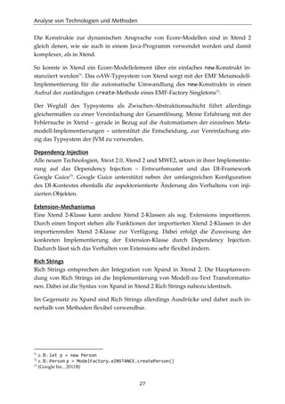 Analyse von Technologien und Methoden
27
Die Konstrukte zur dynamischen Ansprache von Ecore-Modellen sind in Xtend 2
gleich denen, wie sie auch in einem Java-Programm verwendet werden und damit
komplexer, als in Xtend.
So konnte in Xtend ein Ecore-Modellelement über ein einfaches new-Konstrukt in-
stanziiert werden71
. Das oAW-Typsystem von Xtend sorgt mit der EMF Metamodell-
Implementierung für die automatische Umwandlung des new-Konstrukts in einen
Aufruf der zuständigen create-Methode eines EMF-Factory Singletons72
.
Der Wegfall des Typsystems als Zwischen-Abstraktionsschicht führt allerdings
gleichermaßen zu einer Vereinfachung der Gesamtlösung. Meine Erfahrung mit der
Fehlersuche in Xtend – gerade in Bezug auf die Automatismen der einzelnen Meta-
modell-Implementierungen – unterstützt die Entscheidung, zur Vereinfachung ein-
zig das Typsystem der JVM zu verwenden.
Dependency Injection
Alle neuen Technologien, Xtext 2.0, Xtend 2 und MWE2, setzen in ihrer Implementie-
rung auf das Dependency Injection – Entwurfsmuster und das DI-Framework
Google Guice73
. Google Guice unterstützt neben der umfangreichen Konﬁguration
des DI-Kontextes ebenfalls die aspektorientierte Änderung des Verhaltens von inji-
zierten Objekten.
Extension-Mechanismus
Eine Xtend 2-Klasse kann andere Xtend 2-Klassen als sog. Extensions importieren.
Durch einen Import stehen alle Funktionen der importierten Xtend 2-Klassen in der
importierenden Xtend 2-Klasse zur Verfügung. Dabei erfolgt die Zuweisung der
konkreten Implementierung der Extension-Klasse durch Dependency Injection.
Dadurch lässt sich das Verhalten von Extensions sehr ﬂexibel ändern.
Rich Strings
Rich Strings entsprechen der Integration von Xpand in Xtend 2. Die Hauptanwen-
dung von Rich Strings ist die Implementierung von Modell-zu-Text Transformatio-
nen. Dabei ist die Syntax von Xpand in Xtend 2 Rich Strings nahezu identisch.
Im Gegensatz zu Xpand sind Rich Strings allerdings Ausdrücke und daher auch in-
nerhalb von Methoden ﬂexibel verwendbar.
71
z. B.: let p = new Person
72
z. B.: Person p = ModelFactory.eINSTANCE.createPerson()
73
(Google Inc., 2011B)
 