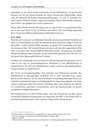 Analyse von Technologien und Methoden
29
Allerdings ist die Xtend Code-Generierung bei der Behandlung von generischen
Klassen, wie die des Service-Modells des neuen Frameworks, fehleranfällig. Xtend
setzt oft fehlerhaft die beiden Klasseneinschränkungen <?> und <? extends Ob-
ject> gleich. Dadurch müssen einige formal gültige Xtend 2-Konstrukte umformu-
liert werden, um gültigen Java-Code zu generieren.
Dieses Fehlverhalten könnte allerdings auch im Type Erasure von generischen Klas-
sen in Java und damit in der Architektur und nicht in der Technologie begründet
sein; eine genaue Fehlerursachenanalyse steht hierbei noch aus.
2.5.2 Xtext
Xtext ist ein Framework zur Deﬁnition textueller domänenspeziﬁscher Sprachen auf
Basis von Technologien des EMP. Die Deﬁnition dieser Sprachen erfolgt in Form der
Xtext-DSL75
, welche mithilfe EBNF ähnlicher Ausdrücke die Grammatik einer Spra-
che deﬁnieren lässt. Die Laufzeit-Instanz des durch die Sprache ausgedrückten Mo-
dells verwendet Ecore und das EMF als Meta-Metamodell - Technologien. Das Meta-
Modell der Sprache kann entweder aus der Grammatik generiert, oder über ein vor-
handenes Ecore-Metamodell deﬁniert76
werden.
Auf Basis der Grammatik wird ein Parser für die jeweilige Sprache generiert, der so-
wohl in der Lage ist, grammatikkonforme Textdateien in eine Modell-Instanz zu
transformieren, als auch eine Modell-Instanz wieder zurück in eine grammatikkon-
forme Textdatei zu transformieren.
Der Parser ist Crosslinking-fähig77
. Das bedeutet, dass Referenzen zwischen Mo-
dellelementen in Xtext-Sprachen modelliert und in einer textuellen Form ausge-
drückt werden können. Für die unterschiedlichen Crosslinking-Konzepte stehen ver-
schiedene Implementierungen zur Verfügung, deren Anpassung möglich und vorge-
sehen ist. Hierunter fallen die einfache Verlinkung über name-Attribute, die Deﬁniti-
on verschiedener, getrennter Namensräume, sowie die Speziﬁzierung von sprach-
speziﬁschen Gültigkeitsbereichen.78
Der Hauptnutzen von Xtext besteht darin, dass das Framework auf Basis dieser
Grammatik-Deﬁnition Komponenten zur Integration der DSL in die Eclipse-IDE au-
tomatisiert generieren kann, unter anderem Eclipse Editor-Komponenten.
75
Die Xtext DSL zur Deﬁnition der Grammatik ist in Xtext deﬁniert: (itemis AG, 2011)
76
Zur Verwendung vorhandener Ecore-Metamodelle: (Efftinge, 2009)
77
(Behrens, 2011B)
78
Dokumentation der Implementierung verschiedener Crosslinking-Konzepte: (Behrens, 2011A)
 