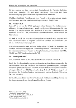 Analyse von Technologien und Methoden
32
Die Verwendung von Xtext verbessert die Zugänglichkeit der Workﬂow-Deﬁnition
durch eine kompakte DSL und einen generierten Xtext-Editor mit Auto-
Vervollständigung, Syntax-Hervorhebung und weiteren Funktionen.
MWE2 ermöglicht die Flexibilisierung eines Workﬂows über optionale und fakulta-
tive Parameter, sowie die Injektion von Komponenten per Google Guice.
2.5.4 Docbook XML
Docbook85
ist ein von der OASIS gepﬂegter, offener Standard für ein Schema ver-
schiedener Arten von Dokumenten – vor allem technischer Dokumentation. Die erste
Version (1.0) erschien bereits 1992, damals als SGML-DTD.86
Mittlerweile ist die
normative DTD RELAX NG, es existieren auch andere Schemas, unter anderem ein
XSD-Schema.
Docbook ist durch die lange Entwicklungsphase mittlerweile sehr ausgereift und
wird von einer Vielzahl an Projekten – besonders im Open Source-Bereich87
– als
Schema für Dokumentation eingesetzt.
In Kombination mit Docbook wird sehr häuﬁg auf die DocBook XSL Stylesheets des
DocBook Projects88
zurückgegriffen. Diese ermöglichen die Transformation von Doc-
book-Dokumenten in eine Vielzahl an Ausgabeformaten, unter anderem (X)HTML,
XSL-FO (zur PDF-Transformation) und ePUB.
2.6 Developer Garden
Der Developer Garden89
ist das Entwicklerportal der Deutschen Telekom AG.
Durch den Developer Garden werden zwei Ansätze verfolgt: Zum einen werden die
Aktivitäten der Deutschen Telekom in den Bereichen Open Development und Open
Innovation gebündelt dargestellt und zum anderen stellt das Developer Garden Pro-
jekt eigene SOAP- und REST-Schnittstellen (sog. Network APIs) zum Zugriff auf
Kerndienste der Deutschen Telekom bereit, darunter mehrere Telefonie-APIs, sowie
SMS und MMS-APIs.
Darüber hinaus stellt der Developer Garden auch Kollaborations-Möglichkeiten zur
Verfügung, unter anderem ein mehrsprachiges Foren-System.
85
(Docbook Committee, 2007)
86
(O'Reilly & Associates, Inc., 1992)
87
u.A. GNOME, KDE, Eclipse, PHP, Zend
88
(The DocBook Project, 2005)
89
(Deutsche Telekom AG, 2011C)
 