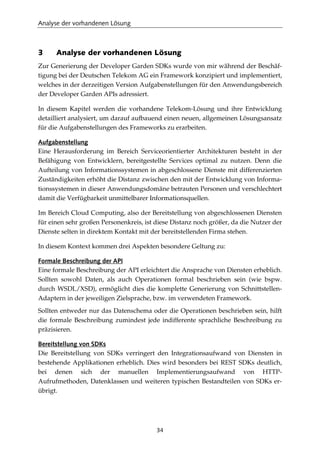 Analyse der vorhandenen Lösung
34
3 Analyse der vorhandenen Lösung
Zur Generierung der Developer Garden SDKs wurde von mir während der Beschäf-
tigung bei der Deutschen Telekom AG ein Framework konzipiert und implementiert,
welches in der derzeitigen Version Aufgabenstellungen für den Anwendungsbereich
der Developer Garden APIs adressiert.
In diesem Kapitel werden die vorhandene Telekom-Lösung und ihre Entwicklung
detailliert analysiert, um darauf aufbauend einen neuen, allgemeinen Lösungsansatz
für die Aufgabenstellungen des Frameworks zu erarbeiten.
Aufgabenstellung
Eine Herausforderung im Bereich Serviceorientierter Architekturen besteht in der
Befähigung von Entwicklern, bereitgestellte Services optimal zu nutzen. Denn die
Aufteilung von Informationssystemen in abgeschlossene Dienste mit differenzierten
Zuständigkeiten erhöht die Distanz zwischen den mit der Entwicklung von Informa-
tionssystemen in dieser Anwendungsdomäne betrauten Personen und verschlechtert
damit die Verfügbarkeit unmittelbarer Informationsquellen.
Im Bereich Cloud Computing, also der Bereitstellung von abgeschlossenen Diensten
für einen sehr großen Personenkreis, ist diese Distanz noch größer, da die Nutzer der
Dienste selten in direktem Kontakt mit der bereitstellenden Firma stehen.
In diesem Kontext kommen drei Aspekten besondere Geltung zu:
Formale Beschreibung der API
Eine formale Beschreibung der API erleichtert die Ansprache von Diensten erheblich.
Sollten sowohl Daten, als auch Operationen formal beschrieben sein (wie bspw.
durch WSDL/XSD), ermöglicht dies die komplette Generierung von Schnittstellen-
Adaptern in der jeweiligen Zielsprache, bzw. im verwendeten Framework.
Sollten entweder nur das Datenschema oder die Operationen beschrieben sein, hilft
die formale Beschreibung zumindest jede indifferente sprachliche Beschreibung zu
präzisieren.
Bereitstellung von SDKs
Die Bereitstellung von SDKs verringert den Integrationsaufwand von Diensten in
bestehende Applikationen erheblich. Dies wird besonders bei REST SDKs deutlich,
bei denen sich der manuellen Implementierungsaufwand von HTTP-
Aufrufmethoden, Datenklassen und weiteren typischen Bestandteilen von SDKs er-
übrigt.
 