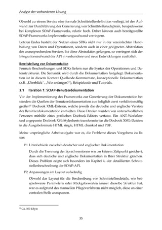 Analyse der vorhandenen Lösung
35
Obwohl zu einem Service eine formale Schnittstellendeﬁnition vorliegt, ist der Auf-
wand zur Durchführung der Generierung von Schnittstellenadaptern, beispielsweise
bei komplexen SOAP-Frameworks, relativ hoch. Daher können auch bereitgestellte
SOAP-Frameworks Implementierungsaufwand verringern.
Letzten Endes besteht der Nutzen eines SDKs nicht nur in der vereinfachten Hand-
habung von Daten und Operationen, sondern auch in einer geeigneten Abstraktion
des anzusprechenden Services. Ist diese Abstraktion gelungen, so verringert sich der
Integrationsaufwand der API in vorhandene und neue Entwicklungen zusätzlich.
Bereitstellung von Dokumentation
Formale Beschreibungen und SDKs liefern nur die Syntax der Operationen und Da-
tenstrukturen. Die Semantik wird durch die Dokumentation festgelegt. Dokumenta-
tion ist in diesem Kontext Quellcode-Kommentare, konzeptionelle Dokumentation
(z.B. „Überblick“, „Wie anfangen?“), Beispielcode und Tutorials.
3.1 Iteration 1: SOAP-Benutzerdokumentation
Vor der Implementierung des Frameworks zur Generierung der Dokumentation be-
standen die Quellen der Benutzerdokumentation aus lediglich zwei verhältnismäßig
großen92
Docbook XML-Dateien, welche jeweils die deutsche und englische Version
der Benutzerdokumentation enthielten. Diese Dateien wurden von unterschiedlichen
Personen mithilfe eines graﬁschen Docbook-Editors verfasst. Ein ANT-Workﬂow
und angepasste Docbook XSL-Stylesheets transformierten die Docbook XML-Dateien
in die Ausgabeformate HTML single, HTML chunked und PDF.
Meine ursprüngliche Arbeitsaufgabe war es, die Probleme dieses Vorgehens zu lö-
sen:
P1 Unterschiede zwischen deutscher und englischer Dokumentation
Durch die Trennung der Sprachversionen war zu keinem Zeitpunkt gesichert,
dass sich deutsche und englische Dokumentation in Ihrer Struktur gleichen.
Dieses Problem zeigte sich besonders im Kapitel 4, der detaillierten Schnitt-
stellenbeschreibung der SOAP-API.
P2 Anpassungen am Layout aufwändig
Obwohl das Layout für die Beschreibung von Schnittstellendetails, wie bei-
spielsweise Parametern oder Rückgabewerten immer dieselbe Struktur hat,
war es aufgrund des manuellen Pﬂegeverfahrens nicht möglich, diese an einer
zentralen Stelle anzupassen.
92
Ca. 500 kByte
 