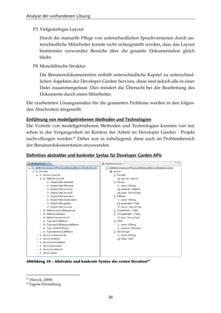 Analyse der vorhandenen Lösung
36
P3 Vielgestaltiges Layout
Durch die manuelle Pﬂege von unterschiedlichen Sprachversionen durch un-
terschiedliche Mitarbeiter konnte nicht sichergestellt werden, dass das Layout
bestimmter verwandter Bereiche über die gesamte Dokumentation gleich
bleibt.
P4 Monolithische Struktur
Die Benutzerdokumentation enthält unterschiedliche Kapitel zu unterschied-
lichen Aspekten der Developer Garden Services, diese sind jedoch alle in einer
Datei zusammengefasst. Dies mindert die Übersicht bei der Bearbeitung des
Dokuments durch einen Mitarbeiter.
Die erarbeiteten Lösungsansätze für die genannten Probleme werden in den folgen-
den Abschnitten dargestellt:
Einführung von modellgetriebenen Methoden und Technologien
Die Vorteile von modellgetriebenen Methoden und Technologien konnten von mir
schon in der Vergangenheit im Kontext der Arbeit im Developer Garden - Projekt
nachvollzogen werden.93
Daher war es naheliegend, diese auch im Problembereich
der Benutzerdokumentation anzuwenden.
Definition abstrakter und konkreter Syntax für Developer Garden APIs
Abbildung 10 - Abstrakte und konkrete Syntax der ersten Iteration94
93
(Slawik, 2008)
94
Eigene Darstellung
 